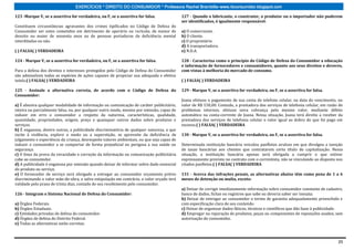 EXERCÍCIOS * DIREITO DO CONSUMIDOR * Professora Rachel Brambilla–www.rbconsumidor.blogspot.com

123 -Marque V, se a assertiva for verdadeira, ou F, se a assertiva for falsa.               127 - Quando o fabricante, o construtor, o produtor ou o importador não puderem
                                                                                            ser identificados, é igualmente responsável:
Constituem circunstâncias agravantes dos crimes tipificados no Código de Defesa do
Consumidor ser estes cometidos em detrimento de operário ou rurícola; de menor de           a) O comerciante.
dezoito ou maior de sessenta anos ou de pessoas portadoras de deficiência mental            b) O cliente.
interditadas ou não.                                                                        c) O proprietário.
                                                                                            d) A transportadora.
( ) FALSA( ) VERDADEIRA                                                                     e) N.D.A.

124 - Marque V, se a assertiva for verdadeira, ou F, se a assertiva for falsa.              128 - Caracteriza como o princípio do Código de Defesa do Consumidor a educação
                                                                                            e informação de fornecedores e consumidores, quanto aos seus direitos e deveres,
Para a defesa dos direitos e interesses protegidos pelo Código de Defesa do Consumidor      com vistas à melhoria do mercado de consumo.
são admissíveis todas as espécies de ações capazes de propiciar sua adequada e efetiva
tutela.( ) FALSA( ) VERDADEIRA                                                              ( ) FALSA( ) VERDADEIRA

125 - Assinale a alternativa correta, de acordo com o Código de Defesa do                   129 - Marque V, se a assertiva for verdadeira, ou F, se a assertiva for falsa.
Consumidor:
                                                                                            Joana efetuou o pagamento de sua conta de telefone celular, na data do vencimento, no
a) É abusiva qualquer modalidade de informação ou comunicação de caráter publicitário,      valor de R$ 150,00. Contudo, a prestadora dos serviços de telefonia celular, em razão de
inteira ou parcialmente falsa, ou, por qualquer outro modo, mesmo por omissão, capaz de     problemas internos, efetuou nova cobrança pelo mesmo valor, mediante débito
induzir em erro o consumidor a respeito da natureza, características, qualidade,            automático na conta-corrente de Joana. Nessa situação, Joana terá direito a receber da
quantidade, propriedades, origem, preço e quaisquer outros dados sobre produtos e           prestadora dos serviços de telefonia celular o valor igual ao dobro do que foi pago em
serviços.                                                                                   excesso.( ) FALSA( ) VERDADEIRA
b) É enganosa, dentre outras, a publicidade discriminatória de qualquer natureza, a que
incite à violência, explore o medo ou a superstição, se aproveite da deficiência de         130 - Marque V, se a assertiva for verdadeira, ou F, se a assertiva for falsa.
julgamento e experiência da criança, desrespeite valores ambientais, ou que seja capaz de
induzir o consumidor a se comportar de forma prejudicial ou perigosa a sua saúde ou         Determinada instituição bancária veiculou panfletos avulsos em que divulgou a isenção
segurança.                                                                                  de taxas bancárias aos clientes que contratarem certo título de capitalização. Nessa
c) O ônus da prova da veracidade e correção da informação ou comunicação publicitária       situação, a instituição bancária apenas será obrigada a cumprir o que estiver
cabe ao consumidor.                                                                         expressamente previsto no contrato com o correntista, não se vinculando ao disposto nos
d) A publicidade é enganosa por omissão quando deixar de informar sobre dado essencial      citados panfletos.( ) FALSA( ) VERDADEIRA
do produto ou serviço.
e) O fornecedor de serviço será obrigado a entregar ao consumidor orçamento prévio          131 - Acerca das infrações penais, as alternativas abaixo têm como pena de 1 a 6
discriminando o valor mão-de-obra, e salvo estipulação em contrário, o valor orçado terá    meses de detenção ou multa, exceto:
validade pelo prazo de trinta dias, contado de seu recebimento pelo consumidor.
                                                                                            a) Deixar de corrigir imediatamente informação sobre consumidor constante de cadastro,
126 - Integram o Sistema Nacional de Defesa do Consumidor:                                  banco de dados, fichas ou registros que sabe ou deveria saber ser inexata;
                                                                                            b) Deixar de entregar ao consumidor o termo de garantia adequadamente preenchido e
a) Órgãos Federais.                                                                         com especificação clara de seu conteúdo.
b) Órgãos Estaduais.                                                                        c) Deixar de organizar dados fáticos, técnicos e científicos que dão base à publicidade.
c) Entidades privadas de defesa do consumidor.                                              d) Empregar na reparação de produtos, peças ou componentes de reposições usados, sem
d) Órgãos de defesa do Distrito Federal.                                                    autorização do consumidor.
e) Todas as alternativas estão corretas.



                                                                                                                                                                                 20
 