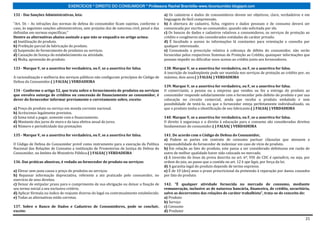 EXERCÍCIOS * DIREITO DO CONSUMIDOR * Professora Rachel Brambilla–www.rbconsumidor.blogspot.com

132 - Das Sanções Administrativas, leia:                                                      a) Os cadastros e dados de consumidores devem ser objetivos, claro, verdadeiros e em
                                                                                              linguagem de fácil compreensão.
“Art. 56 – As infrações das normas de defesa do consumidor ficam sujeitas, conforme o         b) A abertura de cadastro, ficha, registro e dados pessoais e de consumo deverá ser
caso, às seguintes sanções administrativas, sem prejuízo das de natureza civil, penal e das   comunicada por escrito ao consumidor, quando não solicitada por ele.
definidas em normas específicas;”                                                             c) Os bancos de dados e cadastros relativos a consumidores, os serviços de proteção ao
Dentre as alternativas abaixo assinale a que não se enquadra no artigo acima:                 crédito e congêneres são considerados entidades de caráter privado.
a) Inutilização do produto.                                                                   d) É facultado o acesso às informações lá constantes para orientação e consulta por
b) Proibição parcial de fabricação do produto.                                                qualquer interessado.
c) Suspensão do fornecimento de produtos ou serviços.                                         e) Consumada a prescrição relativa à cobrança de débito do consumidor, não serão
d) Cassação de licença do estabelecimento ou atividade.                                       fornecidas pelos respectivos Sistemas de Proteção ao Crédito, quaisquer informações que
e) Multa, apreensão do produto.                                                               possam impedir ou dificultar novo acesso ao crédito junto aos fornecedores.

133 - Marque V, se a assertiva for verdadeira, ou F, se a assertiva for falsa.                138. Marque V, se a assertiva for verdadeira, ou F, se a assertiva for falsa.
                                                                                              A inscrição de inadimplente pode ser mantida nos serviços de proteção ao crédito por, no
A racionalização e melhoria dos serviços públicos não configuram princípios do Código de      máximo, dois anos.( ) FALSA( ) VERDADEIRA
Defesa do Consumidor.( ) FALSA( ) VERDADEIRA
                                                                                              139. Marque V, se a assertiva for verdadeira, ou F, se a assertiva for falsa.
134 - Conforme o artigo 52, que trata sobre o fornecimento de produtos ou serviços            O comerciante, a pessoa ou a empresa que vendeu ou fez a entrega do produto ao
que envolva outorga de créditos ou concessão de financiamento ao consumidor, é                consumidor responde solidariamente com o fornecedor pelo defeito do produto e por sua
dever do fornecedor informar previamente e corretamente sobre, exceto:                        colocação no circuito comercial, ainda que receba o produto embalado e sem
                                                                                              possibilidade de testá-lo, ou que o fornecedor esteja perfeitamente individualizado, ou
a) Preço do produto ou serviço em moeda corrente nacional.                                    que o produto tenha a identificação de seu fabricante.( ) FALSA( ) VERDADEIRA
b) Acréscimos legalmente previstos.
c) Soma total a pagar, somente com o financiamento.                                           140. Marque V, se a assertiva for verdadeira, ou F, se a assertiva for falsa.
d) Montante dos juros de mora e da taxa efetiva anual de juros.                               O direito à segurança e o direito à educação para o consumo são considerados direitos
e) Número e periodicidade das prestações                                                      fundamentais do consumidor.( ) FALSA( ) VERDADEIRA

135 - Marque V, se a assertiva for verdadeira, ou F, se a assertiva for falsa.                141. De acordo com o Código de Defesa do Consumidor,
                                                                                              a) Podem as partes em contrato de consumo pactuar cláusulas que atenuem a
O Código de Defesa do Consumidor prevê como instrumento para a execução da Política           responsabilidade do fornecedor de indenizar em caso de vício de produto.
Nacional das Relações de Consumo a instituição de Promotorias de Justiça de Defesa do         b) Em relação ao fato do produto, este passa a ser considerado defeituoso em razão de
Consumidor, no âmbito do Ministério Público.( ) FALSA( ) VERDADEIRA                           outro de melhor qualidade haver sido colocado no mercado.
                                                                                              c) A inversão do ônus da prova descrita no art. 6º, VIII do CDC é opeiudicis, ou seja, por
136. Das práticas abusivas, é vedado ao fornecedor de produto ou serviços:                    ordem do juiz, ao passo que a contida no art. 12 é ope legis, por força da lei.
                                                                                              d) A garantia legal do produto depende de termo expresso.
a) Elevar sem justa causa o preço de produtos ou serviços.                                    e) É de 10 (dez) anos o prazo prescricional da pretensão à reparação por danos causados
b) Repassar informação depreciativa, referente a ato praticado pelo consumidor, no            por fato do produto.
exercício de seus direitos.
c) Deixar de estipular prazo para o cumprimento de sua obrigação ou deixar a fixação de       142. ”É qualquer atividade fornecida no mercado de consumo, mediante
seu termo inicial a seu exclusivo critério.                                                   remuneração, inclusive as de natureza bancária, financeira, de crédito, securitária,
d) Aplicar fórmula ou índice de reajuste diverso do legal ou contratualmente estabelecido.    salvo as decorrentes das relações de caráter trabalhista”, trata-se de conceito de:
e) Todas as alternativas estão corretas.                                                      a) Produto
                                                                                              b) Serviço
137. Sobre o Banco de Dados e Cadastros de Consumidores, pode se concluir,                    c) Consumo
exceto:                                                                                       d) Produtor

                                                                                                                                                                                     21
 