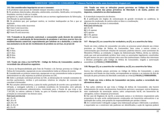 EXERCÍCIOS * DIREITO DO CONSUMIDOR * Professora Rachel Brambilla–www.rbconsumidor.blogspot.com

143. São considerados impróprios ao uso e consumo:                                            146. Tendo em vista as infrações penais previstas no Código de Defesa do
I. Os produtos cujos prazos de validade estejam vencidos a mais de 30 dias;                   Consumidor, além das penas privativas de liberdade e de multa, podem ser
II. Os produtos deteriorados, alterados, adulterados, avariados, falsificados, corrompidos,   impostas, cumulativa ou alternadamente:
fraudados, nocivos à vida ou à saúde,
perigosos ou, ainda, aqueles em desacordo com as normas regulamentares de fabricação,         I. A interdição temporária de direitos;
distribuição ou apresentação;                                                                 II. A publicação em órgãos de comunicação de grande circulação ou audiência, às
III. Os produtos que, por qualquer motivo, se revelem inadequados ao fim a que se             expensas do condenado, de notícia sobre os fatos e a condenação;
destinam.                                                                                     III. A prestação de serviços à comunidade.
a) Todos os itens estão incorretos                                                            Está (ao) correta (s):
b) O item I está incorreto;                                                                   a) I, II e III
c) O item II está incorreto;                                                                  b) I e II, apenas
d) O item III está incorreto.                                                                 c) II, apenas
                                                                                              d) I e III, apenas
144. Tratando-se da proteção contratual, o consumidor pode desistir do contrato               e) II e III, apenas
sempre que a contratação de fornecimento de produtos e serviços ocorrer fora do
estabelecimento comercial, especialmente por telefone ou a domicílio, a contar de             147 - Marque (V), se a assertiva for verdadeira, ou (F), se a assertiva for falsa.
sua assinatura ou do ato de recebimento do produto ou serviço, no prazo de
                                                                                              Tendo em vista a defesa do consumidor em juízo, no processo penal atinente aos crimes
a) 7 dias.                                                                                    previstos no Código de Defesa do Consumidor, bem como a outros crimes e
b) 14 dias.                                                                                   contravenções que envolvam relações de consumo, poderão intervir, como assistentes do
c) 21 dias.                                                                                   Ministério Público, as entidades e órgãos da Administração Pública, direta ou indireta,
d) 28 dias.                                                                                   ainda que sem personalidade jurídica, bem como as associações legalmente constituídas
e) 56 dias.                                                                                   há pelo menos um ano e que incluam entre seus fins institucionais a defesa dos interesses
                                                                                              e direitos protegidos pelo Código de Defesa do Consumidor, exigida a autorização
145. Tendo em vista a Lei 8.078/90 – Código de Defesa do Consumidor, analise a                assemblear. ( ) FALSA.( ) VERDADEIRA.
veracidade das afirmativas seguintes.
                                                                                              148. Marque (V), se a assertiva for verdadeira, ou (F), se a assertiva for falsa.
I. Acerca da Responsabilidade pelo Fato do Produto e do Serviço prevista no Código de
Defesa do Consumidor, equiparam-se aos consumidores todas as vítimas do evento.               Acerca das infrações penais previstas no Código de Defesa do Consumidor, a pena
II. Considerando as práticas comerciais, equiparam-se aos consumidores todas as pessoas       pecuniária será fixada em dias-multa, correspondente ao mínimo e ao máximo de dias de
determináveis ou não, expostas às práticas previstas no CDC.                                  duração da pena privativa da liberdade cominada ao crime.( ) FALSA.( ) VERDADEIRA.
III. Sobre a proteção contratual prevista no CDC, as declarações de vontade constantes de
escritos particulares, recibos e pré-contratos relativos às relações de consumo não           149. Tendo em vista a defesa do Consumidor em Juízo, analise a veracidade das
vinculam o fornecedor.                                                                        afirmativas abaixo:
IV. Nas sanções administrativas, a pena de multa, graduada de acordo com a gravidade da
infração, a vantagem auferida e a condição econômica do fornecedor, será aplicada             I. Nas ações coletivas de que trata o Código de defesa do Consumidor, não haverá
mediante procedimento administrativo, revertendo para o Fundo de que trata a Lei              adiantamento de custas, emolumentos, honorários periciais e quaisquer outras despesas,
7.347/85, os valores cabíveis à União, ou para os Fundos estaduais ou municipais de           nem condenação da associação autora, salvo comprovada má-fé, em honorários de
proteção ao consumidor nos demais casos.                                                      advogados, custas e despesas processuais.
Está (ao) correta (s):                                                                        II. Em caso de litigância de má-fé, a associação autora e os diretores responsáveis pela
a) I, II e III                                                                                propositura da ação serão solidariamente condenados em honorários advocatícios e ao
b) I, III e IV                                                                                quíntuplo das custas, sem prejuízo da responsabilidade por perdas e danos.
c) II, III e IV                                                                               III. Se o comerciante é obrigado a pagar uma indenização porque o fabricante, o produtor,
d) I, II, III e IV                                                                            o importador ou o construtor não puderam ser identificados, a ação de regresso poderá
e) I, II e IV

                                                                                                                                                                                    22
 