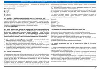 EXERCÍCIOS * DIREITO DO CONSUMIDOR * Professora Rachel Brambilla–www.rbconsumidor.blogspot.com

ser ajuizada em processo autônomo, facultada a possibilidade de prosseguir-se nos            monetariamente atualizada, sem prejuízo de eventuais perdas e danos; ou o abatimento
mesmos autos, vedada a denunciação da lide.                                                  proporcional do preço.
                                                                                             III. A ignorância do fornecedor sobre os vícios de qualidade do produto e dos serviços
Está (ao) correta (s):                                                                       pode, excepcionalmente, eximi-lo de responsabilidade.
a) I, II e III                                                                               IV. São subsidiariamente responsáveis pelas obrigações decorrentes do Código de Defesa
b) II e III                                                                                  do Consumidor as sociedades integrantes dos grupos societários e as sociedades
c) I e III                                                                                   controladas.
d) II, apenas                                                                                V. O princípio da boa-fé objetiva é o princípio máximo do Código de Defesa do
e) III, apenas                                                                               Consumidor. Pressupõe condutas sociais adequadas a padrões aceitáveis de
                                                                                             procedimento e que não induza a resultado danoso.
150. Marque (V), se a assertiva for verdadeira, ou (F), se a assertiva for falsa.
Os legitimados a agir na forma do Código de Defesa do Consumidor poderão propor ação         Responda:
visando compelir o Poder Público competente a proibir, em todo o território nacional, a      a) somente a I
produção, divulgação, distribuição ou venda, ou a determinar a alteração na composição,      b) somente a I, III
estrutura, fórmula ou acondicionamento de produto, cujo uso ou consumo regular se            c) apenas a III
revelenocivo ou perigoso à saúde pública e á incolumidade pessoal.                           d) Todas estão corretas
( ) FALSA.( ) VERDADEIRA.                                                                    e) Somente a III está correta

151. Joana adquiriu um aparelho de telefone em loja de eletrodomésticos e,                   153. No sistema que tutela o consumidor, é correto afirmar que:
juntamente com o manual de instruções, foi-lhe entregue o termo de garantia do
produto, que assegurava ao consumidor um ano de garantia, a contar da efetiva                a) é garantido o direito de modificação ou de revisão das cláusulas contratuais.
entrega do produto. Cerca de um ano e um mês após a data da compra, o aparelho               b) a reparação dos danos materiais e morais é limitada de acordo com leis especiais
de telefone apresentou comprovadamente um defeito de fabricação. Em face dessa               reguladoras de setores das relações de consumo.
situação hipotética, assinale a opção correta acerca dos direitos do consumidor.             c) os serviços públicos são excluídos da tutela, por serem objeto de leis próprias.
                                                                                             d) o ônus probatório será sempre invertido em benefício do consumidor, por sua
a) Após o prazo de um ano de garantia conferida pelo fornecedor, Joana não poderá            presumida hipossuficiência.
   alegar a existência de qualquer defeito de fabricação.                                    e) o acesso ao Judiciário é sempre gratuito aos consumidores
b) Joana poderá reclamar eventuais defeitos de fabricação até o prazo de noventa dias
   após o final da garantia contratual conferida pelo fornecedor. Art. 26 II CDC             154. Assinale a opção que não está de acordo com o Código de Defesa do
c) O prazo para Joana reclamar dos vícios do produto é de apenas noventa dias, a partir      Consumidor.
   da entrega efetiva do produto, independentemente de prazo de garantia.
d) A lei garante a Joana a possibilidade de reclamar de eventuais defeitos de fabricação a   A É direito do consumidor a facilitação da defesa de seus direitos, incluindo-se a inversão
   qualquer tempo, desde que devidamente comprovados.                                        do ônus da prova, a seu favor, no processo civil, quando, a critério do juiz, for verossímil a
                                                                                             alegação ou quando ele for hipossuficiente.
152. Assinale a(s) incorreta (s):                                                            B O consumidor tem direito à modificação das cláusulas contratuais que estabeleçam
                                                                                             prestações desproporcionais, mas não à revisão delas em razão de fatos supervenientes
I. O prazo previsto pelo Código de Defesa do Consumidor para que o fornecedor sane vício     que as tornem excessivamente onerosas.
de qualidade do produto de consumo é de, no máximo, 45 dias. As partes podem                 C É direito do consumidor a informação adequada e clara sobre os diferentes produtos e
convencionar a redução ou ampliação deste prazo; entretanto, nos contratos de adesão, a      serviços, o que inclui a especificação correta de quantidade, características, composição,
cláusula de prazo deverá ser convencionada em separado, por meio de manifestação             qualidade e preço e a explicitação dos riscos relacionados a produtos e serviços.
expressa do consumidor.                                                                      D O consumidor tem direito à efetiva reparação de danos patrimoniais e morais,
II. Caso o fornecedor não sane o vício de qualidade do produto, o Código de Defesa do        individuais, coletivos e difusos.
Consumidor faculta ao consumidor: a substituição do produto por outro da mesma
espécie, em perfeitas condições de uso; a restituição imediata da quantia paga,


                                                                                                                                                                                        23
 