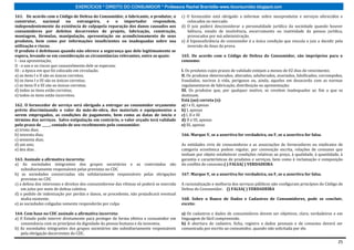 EXERCÍCIOS * DIREITO DO CONSUMIDOR * Professora Rachel Brambilla–www.rbconsumidor.blogspot.com

161. De acordo com o Código de Defesa do Consumidor, o fabricante, o produtor, o            c) O fornecedor está obrigado a informar sobre seusprodutos e serviços oferecidos e
construtor,        nacional     ou     estrangeiro,  e   o importador  respondem,              colocados no mercado.
independentemente da existência de culpapela reparação dos danos causados aos               d) O juiz poderá desconsiderar a personalidade jurídica da sociedade quando houver
consumidores por defeitos decorrentes de projeto, fabricação, construção,                      falência, estado de insolvência, encerramento ou inatividade da pessoa jurídica,
montagem, fórmulas, manipulação, apresentação ou acondicionamento de seus                      provocados por má administração.
produtos, bem como por informações insuficientes ou inadequadas sobre sua                   e) A hipossuficiência do consumidor é a única condição que vincula o juiz a decidir pela
utilização e riscos.                                                                           inversão do ônus da prova.
O produto é defeituoso quando não oferece a segurança que dele legitimamente se
espera, levando-se em consideração as circunstâncias relevantes, entre as quais:            165. De acordo com o Código de Defesa do Consumidor, são impróprios para o
I - sua apresentação;                                                                       consumo:
II - o uso e os riscos que razoavelmente dele se esperam;
III - a época em que foi colocado em circulação.                                            I. Os produtos cujos prazos de validade estejam a menos de 02 dias do vencimento;
a) os itens I e II são os únicos corretos;                                                  II. Os produtos deteriorados, alterados, adulterados, avariados, falsificados, corrompidos,
b) os itens I e III são os únicos corretos;                                                 fraudados, nocivos à vida, perigosos ou, ainda, aqueles em desacordo com as normas
c) os itens II e III são os únicos corretos;                                                regulamentares de fabricação, distribuição ou apresentação;
d) todos os itens estão corretos;                                                           III. Os produtos que, por qualquer motivo, se revelem inadequados ao fim a que se
e) todos os itens estão incorretos.                                                         destinam.
                                                                                            Está (ao) correta (s):
162. O fornecedor de serviço será obrigado a entregar ao consumidor orçamento               a) I e II, apenas
prévio discriminando o valor da mão-de-obra, dos materiais e equipamentos a                 b) I, apenas
serem empregados, as condições de pagamento, bem como as datas de início e                  c) I, II e III
término dos serviços. Salvo estipulação em contrário, o valor orçado terá validade          d) II e III, apenas
pelo prazo de _____, contado de seu recebimento pelo consumidor.                            e) III, apenas
a) trinta dias;
b) noventa dias;                                                                            166. Marque V, se a assertiva for verdadeira, ou F, se a assertiva for falsa.
c) sessenta dias;
d) um ano;                                                                                  As entidades civis de consumidores e as associações de fornecedores ou sindicatos de
e) dez dias .                                                                               categoria econômica podem regular, por convenção escrita, relações de consumo que
                                                                                            tenham por objeto estabelecer condições relativas ao preço, à qualidade, à quantidade, à
163. Assinale a afirmativa incorreta:                                                       garantia e características de produtos e serviços, bem como à reclamação e composição
a) As sociedades integrantes dos grupos societários e as controladas são                    do conflito de consumo.( ) FALSA( ) VERDADEIRA
    subsidiariamente responsáveis pelas previstas no CDC
b) as sociedades consorciadas são solidariamente responsáveis pelas obrigações              167. Marque V, se a assertiva for verdadeira, ou F, se a assertiva for falsa.
    previstas no CDC
c) a defesa dos interesses e direitos dos consumidorese das vítimas só poderá se exercida   A racionalização e melhoria dos serviços públicos não configuram princípios do Código de
    em juízo por meio de defesa coletiva.                                                   Defesa do Consumidor. () FALSA( ) VERDADEIRA
d) o pedido de indenização por perdas e danos, se procedente, não prejudicará eventual
    multa existente.                                                                        168. Sobre o Banco de Dados e Cadastros de Consumidores, pode se concluir,
e) as sociedades coligadas somente responderão por culpa                                    exceto:

164. Com base no CDC assinale a afirmativa incorreta:                                       a) Os cadastros e dados de consumidores devem ser objetivos, claro, verdadeiros e em
a) O Estado pode intervir diretamente para proteger de forma efetiva o consumidor em        linguagem de fácil compreensão.
   consonância com os princípios da dignidade da pessoa humana e da isonomia.               b) A abertura de cadastro, ficha, registro e dados pessoais e de consumo deverá ser
b) As sociedades integrantes dos grupos societários são subsidiariamente responsáveis       comunicada por escrito ao consumidor, quando não solicitada por ele.
   pela obrigação decorrentes do CDC.

                                                                                                                                                                                    25
 