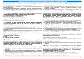 EXERCÍCIOS * DIREITO DO CONSUMIDOR * Professora Rachel Brambilla–www.rbconsumidor.blogspot.com

c) Os bancos de dados e cadastros relativos a consumidores, os serviços de proteção ao        demais fornecedores, em razão da impossibilidade objetiva de causarem ou
crédito e congêneres são considerados entidades de caráter privado.                           conhecerem tal vício.
d) É facultado o acesso às informações lá constantes para orientação e consulta por        D) Nas compras fora do estabelecimento do fornecedor, a remessa de bens em
qualquer interessado.                                                                         quantidade inferior ao acordado e pago pelo consumidor caracterizará vício de
e) Consumada a prescrição relativa à cobrança de débito do consumidor, não serão              quantidade nos produtos.
fornecidas pelos respectivos Sistemas de Proteção ao Crédito, quaisquer informações que    E) Constatado vício de qualidade no produto que o torne impróprio para consumo, a lei
possam impedir ou dificultar novo acesso ao crédito junto aos fornecedores.                   concede ao fornecedor a oportunidade de saná-lo no prazo de 30 dias.

170 - No âmbito das obrigações decorrentes do Código de Defesa do Consumidor,              173. Para melhor disciplinar o exercício da profissão de empresário no que se
quanto à desconsideração da personalidade jurídica, as sociedades.                         refere ao respeito pelos direitos dos consumidores, o Código de Defesa e Proteção
a) Coligadas responderão independentemente de culpa.                                       do Consumidor regulou aspectos relevantes das práticas comerciais,
b) Coligadas não podem ser responsabilizadas.                                              particularmente quanto à oferta e à publicidade de produtos e serviços. Acerca
c) Consorciadas são subsidiariamente responsáveis.                                         dessa disciplina, assinale a opção correta.
d) Integrantes dos grupos societários são subsidiariamente responsáveis.
e) Controladas são solidariamente responsáveis.                                            a) O fabricante ou o importador assegurarão a oferta de componentes e peças de
                                                                                              reposição do produto enquanto eles estiverem sendo vendidos no mercado.
171- Levando-se em conta as disposições do Código de Defesa do Consumidor                  b) É vedado ao fornecedor condicionar os limites quantitativos do fornecimento de
quanto à responsabilidade pelo fato do produto ou do serviço, considere as                    produtos, de modo a estabelecer que a aquisição versará sobre limite mínimo ou
assertivas seguintes.                                                                         máximo de unidades.
I. Ainda que o fabricante comprove que não colocou o produto no mercado, será ele          c) A publicidade será enganadora por omissão quando deixar de informar sobre dado
responsabilizado objetivamente pelos danos que causar aos consumidores.                       essencial do produto ou do serviço.
II. A responsabilidade pessoal dos profissionais liberais será apurada mediante a          d) O fornecedor poderá enviar, sem solicitação prévia, qualquer propaganda ou produto
verificação de culpa.                                                                         ao consumidor, desde que isso não acarrete nenhum prejuízo ao destinatário.
III. O fornecedor de serviços se exime de responsabilidade objetiva quando provar que o    e) Aprovado o orçamento prévio de fornecimento de serviço, o consumidor terá até 7
defeito inexiste ou que a culpa é exclusiva do consumidor ou de terceiro.                     dias para, unilateralmente, desistir do negócio.
IV. É irrelevante saber a época em que um produto foi colocado em circulação para se
avaliar se é defeituoso ou não.                                                            174. No âmbito do Código de Defesa do Consumidor, em relação ao princípio da
São corretas somente as assertivas                                                         boa-fé objetiva, é correto afirmar que
a) I e III
b) I e IVc) II e IIId) II e IVe) III e IV                                                  a) Sua aplicação se restringe aos contratos de consumo.
                                                                                           b) Para a caracterização de sua violação imprescindível se faz a análise do caráter
172. O Código de Proteção e Defesa do Consumidor trouxe significativa                         volitivo das partes.
contribuição à disciplina da responsabilidade civil, tanto contratual como                 c) Não se aplica à fase pré-contratual.
extracontratual, ampliando e reforçando sua extensão com o objetivo de proteger o          d) Importa em reconhecimento de um direito a cumprir em favor do titular passivo da
consumidor contra vícios ou defeitos de produtos e serviços oferecidos no                     obrigação.
mercado. Com relação a esse assunto, assinale a opção correta.
                                                                                           175. Em face do que disciplina a Lei nº 8.078/1990, por seu artigo 30 (“Toda
A) os produtos oferecidos no mercado não poderão oferecer riscos à vida, à saúde e à       informação ou publicidade, suficientemente precisa, veiculada por qualquer forma
   segurança do consumidor, sob pena de ocasionarem a responsabilidade do                  ou meio de comunicação com relação a produtos e serviços oferecidos ou
   fornecedor.                                                                             apresentados, obriga o fornecedor que a fizer veicular ou dela se utilizar e integra o
B) As sanções por vícios de qualidade nos produtos objetivam resguardar o consumidor       contrato que vier a ser celebrado”), é certo que:
   de falhas ocultas do produto ou do serviço, conferindo-lhe prazo de reclamação que se   a) Opuffing, normalmente, tem força vinculante;
   inicia na data em que for evidenciado o defeito.                                        b) Em relação ao preço, a utilização dopuffingnão impõe, de regra, vinculação;
C) a responsabilidade por informações falsas ou inexatas, no conteúdo da embalagem de      c) Haverá vinculação, mesmo se não houver exposição da informação ou publicidade;
   produto, referentes ao seu conteúdo líquido, limita-se ao fabricante e não atinge os    d) Nenhuma das alternativas anteriores (a, b, c) é correta.

                                                                                                                                                                              26
 
