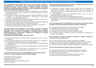 EXERCÍCIOS * DIREITO DO CONSUMIDOR * Professora Rachel Brambilla–www.rbconsumidor.blogspot.com

181 -Determinada pessoa jurídica que atua no ramo de venda de móveis e                    184. Com base no Código de Defesa do Consumidor, assinale a opção correta acerca
eletrodomésticos ao consumidor iniciou campanha publicitária denominada                   da responsabilidade na prestação de serviços.
“Queimão de Estoque”, em que anunciava a venda de produtos com preços
equivalentes a menos da metade do valor de mercado. No âmbito dessa campanha,             a) O fornecedor de serviço responderá pela reparação dos danos causados aos
anunciou: TELEVISÃO DE PLASMA, R$ 1.000,00.                                                  consumidores por defeitos relativos à prestação dos serviços ou decorrentes de
a) Com base no direito das relações de consumo e considerando que no anúncio não se          informações insuficientes ou inadequadas sobre sua fruição e riscos somente se
   fazia qualquer menção a marca, características ou outra especificação do produto,         comprovada a sua culpa.
   assinale a opção correta.                                                              b) A responsabilidade pessoal dos profissionais liberais deve ser apurada
b) É suficiente, para atender ao direito do consumidor à informação adequada, a menção       independentemente da verificação de culpa.
   ao produto e ao preço, sendo desnecessária a apresentação de outros dados              c) O serviço é considerado defeituoso pela adoção de novas técnicas.
   característicos ou especificações do produto                                           d) O fornecedor de serviços só não será responsabilizado quando provar culpa exclusiva
c) Será abusiva a publicidade veiculada pela referida pessoa jurídica, se não houver em      do consumidor ou de terceiro, ou quando provar que, tendo prestado o serviço, o
   seus estoques nenhum produto com o preço informado.                                       defeito inexiste.
d) Havendo discussão a respeito da veracidade e da correção da informação publicitária,
   o ônus da prova será do patrocinador da veiculação da informação.                      185. O reconhecimento da vulnerabilidade do consumidor no mercado de consumo
e) É considerada enganosa a publicidade que induza o consumidor a se comportar de         é princípio da Política Nacional das Relações de consumo e significa que
   forma prejudicial ou perigosa à sua saúde ou segurança.
                                                                                          a)   a responsabilidade do fornecedor, em caso de indenização, é subjetiva.
182. Maria adquiriu uma máquina de lavar roupas, cujo prazo de garantia                   b)   o consumidor é hipossuficiente no mercado de consumo.
contratual era de 1 ano. Transcorridos 18 meses da data da compra, sua máquina            c)   o juiz pode inverter o ônus da prova, em processo judicial.
apresentou vício no tambor de centrifugação. A assistência técnica concluiu               d)   o consumidor é sempre a parte mais fraca na relação de consumo.
aexistênciadevíciooculto, considerando a ausência de um dispositivo x essencial           e)   o juiz poderá interpretar o contrato da maneira mais favorável ao consumidor, em
para o seu perfeito funcionamento.                                                             havendo cláusulas dúbias.
Considerada essa situação, assinale a alternativa correta.
                                                                                          186. Em relação ao tema da proteção contratual no Código de Defesa do
a) Expirado o prazo de garantia contratual, deverá o consumidor arcar com o custo de      Consumidor, é incorreto afirmar que
   sua reparação.
b) O prazo de garantia legal para a reparação do produto, sem ônus para o consumidor, é   a) é nula a cláusula que determine a utilização compulsória de arbitragem.
   de 7 dias a partir do momento em que o vício restou identificado.                      b) a inserção de cláusula em formulário não desfigura anatureza de contrato de adesão.
c) O consumidor tem direito à troca imediata do produto, devendo exercitar seu direito    c) a inserção de uma cláusula abusiva não invalida automaticamente o contrato.
   no prazo de 90 dias.                                                                   d) as cláusulas abusivas são nulas ou anuláveis, a depender da extensão da abusividade.
d) O consumidor deverá lançar mão do prazo de garantia legal, desconsiderando o prazo
   de garantia contratual.                                                                187.Para fins de aplicação do Código de Defesa do Consumidor,
e) Está garantido o direito de indenização ao consumidor, sem ônus, se a soma dos
   prazos de garantia legal e contratual resultar em até 18 meses.                        a)   a pessoa jurídica que utiliza serviço como destinatário final é consumidor.
                                                                                          b)   fornecedor é a pessoa jurídica que transforma o produto para fins próprios.
183. No fornecimento de serviços, a responsabilidade pela reparação dos danos             c)   serviço é qualquer bem imaterial.
causados aos usuários depende da demonstração de culpados                                 d)   produto é o bem resultante de operação financeira que envolve lucro.
                                                                                          e)   a pessoa física que utiliza produto ou serviço é consumidor.
a) Prestadores de serviços em geral
b) Caminhoneiros em autoestrada
c) Profissionais liberais
d) Prepostos de pessoas jurídicas de direito privado
e) Servidores públicos


                                                                                                                                                                              28
 