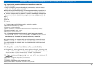 EXERCÍCIOS * DIREITO DO CONSUMIDOR * Professora Rachel Brambilla–www.rbconsumidor.blogspot.com

188. Tendo em vista as sanções administrativas, analise a veracidade das
   afirmativas a seguir:
I. A pena de cassação da concessão será aplicada à concessionária de serviço público,
   quando violar obrigação legal ou contratual.
II. A pena de intervenção administrativa será aplicada sempre que as circunstâncias de
   fato desaconselharem a cassação de licença, a interdição ou suspensão da atividade.
III. Pendendo ação judicial na qual se discuta a imposição de penalidade administrativa,
   não haverá reincidência até o trânsito em julgado da sentença.Está (ao) correta (s):
a) I e II
b) I e III
c) I, II e III
d) II, apenas

189. Uma mensagem publicitária considera-se abusiva quando:
a) Tiver finalidade ideológica ou política
b) Induzir em erro o consumidor
c) Deixar de informar o consumidor sobre dado essencial do produto ou serviço
d) For patrocinada pelo Poder Público
e) Desrespeitar valores ambientais.
190 - O consumidor pode desistir do contrato sempre que a contratação de
  fornecimento de produtos e serviços ocorrer fora do estabelecimento comercial,
  especialmente por telefone ou em domicílio. Neste caso, o prazo é de:

a) 10 dias a contar de sua assinatura ou do ato de recebimento do produto ou serviço.
b) 07 dias a contar de sua assinatura ou do ato de recebimento do produto ou serviço.
c) 30 dias a contar de sua assinatura ou do ato de recebimento do produto ou serviço.
d) A qualquer tempo.

191. .Marque V, se a assertiva for verdadeira, ou F, se a assertiva for falsa.

O Consumidor tem direito à inversão do ônus da prova, a seu favor, no processo civil,
   quando, a critério do juiz, for verossímil a alegação ou quando for ele hipossuficiente,
   segundo as regras ordinárias de experiências. ( ) FALSA ( ) VERDADEIRA

192. O que esse consumidor pode exigir com base na lei, nesse momento, do
    comerciante?
a) A imediata substituição do produto por outro novo.
b) O dinheiro de volta.
c) O conserto do produto no prazo máximo de 30 dias.
d) Um produto idêntico emprestado enquanto durar o conserto.

                                                                                                                                   29
 