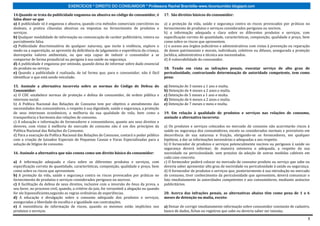 EXERCÍCIOS * DIREITO DO CONSUMIDOR * Professora Rachel Brambilla–www.rbconsumidor.blogspot.com

14.Quando se trata da publicidade enganosa ou abusiva no código do consumidor, é                17. São direitos básicos do consumidor:
falso dizer-se que
a) A publicidade só é enganosa e abusiva, quando cria métodos comerciais coercitivos ou         a) a proteção da vida, saúde e segurança contra os riscos provocados por práticas no
desleais, e pratica cláusulas abusivas ou impostas no fornecimento de produtos e                fornecimento de produtos e serviços considerados perigosos ou nocivos.
serviços.                                                                                       b) a informação adequada e clara sobre os diferentes produtos e serviços, com
b) Qualquer modalidade de informação ou comunicação de caráter publicitário, inteira ou         especificação correta de quantidade, características, composição, qualidade e preço, bem
parcialmente falsa.                                                                             como sobre os riscos que apresentem.
c) Publicidade discriminatória de qualquer natureza, que incite à violência, explore o          c) o acesso aos órgãos judiciários e administrativos com vistas à prevenção ou reparação
medo ou a superstição, se aproveite da deficiência de julgamento e experiência da criança,      de danos patrimoniais e morais, individuais, coletivos ou difusos, assegurada a proteção
desrespeita valores ambientais, ou que seja capaz de induzir o consumidor a se                  Jurídica, administrativa e técnica aos necessitados.
comportar de forma prejudicial ou perigosa à sua saúde ou segurança.                            d) A vulnerabilidade do consumidor.
d) A publicidade é enganosa por omissão, quando deixa de informar sobre dado essencial
do produto ou serviço.                                                                          18. Tendo em vista as infrações penais, executar serviço de alto grau de
e) Quando a publicidade é realizada, de tal forma que, para o consumidor, não é fácil           periculosidade, contrariando determinação de autoridade competente, tem como
identificar o que está sendo veiculado.                                                         pena:

15. Assinale a alternativa incorreta sobre as normas do Código de Defesa do                     a) Detenção de 3 meses a 1 ano e multa.
Consumidor:                                                                                     b) Detenção de 4 meses a 2 anos e multa.
a) O CDC estabelece normas de proteção e defesa do consumidor, de ordem pública e               c) Detenção de 5 meses a 1 ano e multa.
interesse social.                                                                               d) Detenção de 6 meses a 2 anos e multa.
b) A Política Nacional das Relações de Consumo tem por objetivo o atendimento das               e) Detenção de 7 meses e meio e multa.
necessidades dos consumidores, o respeito à sua dignidade, saúde e segurança, a proteção
de seus interesses econômicos, a melhoria da sua qualidade de vida, bem como a                  19. Em relação à qualidade de produtos e serviços nas relações de consumo,
transparência e harmonia das relações de consumo.                                               assinale a alternativa incorreta:
c) A educação e informação de fornecedores e consumidores, quanto aos seus direitos e
deveres, com vistas à melhoria do mercado de consumo não é um dos princípios da                 a) Os produtos e serviços colocados no mercado de consumo não acarretarão riscos à
Política Nacional das Relações de Consumo.                                                      saúde ou segurança dos consumidores, exceto os considerados normais e previsíveis em
d) Para a execução da Política Nacional das Relações de Consumo, contará o poder público        decorrência de sua natureza e fruição, obrigando-se os fornecedores, em qualquer
com a criação de Juizados Especiais de Pequenas Causas e Varas Especializadas para a            hipótese, a dar as informações necessárias e adequadas a seu respeito.
solução de litígios de consumo.                                                                 b) O fornecedor de produtos e serviços potencialmente nocivos ou perigosos à saúde ou
                                                                                                segurança deverá informar, de maneira ostensiva e adequada, a respeito da sua
16. Assinale a alternativa que não consta como um direito básico do consumidor:                 nocividade ou periculosidade, sem prejuízo da adoção de outras medidas cabíveis em
                                                                                                cada caso concreto.
a) A informação adequada e clara sobre os diferentes produtos e serviços, com                   c) O fornecedor poderá colocar no mercado de consumo produto ou serviço que sabe ou
especificação correta de quantidade, características, composição, qualidade e preço, bem        deveria saber apresentar alto grau de nocividade ou periculosidade à saúde ou segurança.
como sobre os riscos que apresentem.                                                            d) O fornecedor de produtos e serviços que, posteriormente à sua introdução no mercado
b) A proteção da vida, saúde e segurança contra os riscos provocados por práticas no            de consumo, tiver conhecimento da periculosidade que apresentem, deverá comunicar o
fornecimento de produtos e serviços considerados perigosos ou nocivos.                          fato imediatamente às autoridades competentes e aos consumidores, mediante anúncios
c) A facilitação da defesa de seus direitos, inclusive com a inversão do ônus da prova, a       publicitários.
seu favor, no processo civil, quando, a critério do juiz, for verossímil a alegação ou quando
for ele hipossuficiente,segundo as regras ordinárias de experiências.                           20. Acerca das infrações penais, as alternativas abaixo têm como pena de 1 a 6
d) A educação e divulgação sobre o consumo adequado dos produtos e serviços,                    meses de detenção ou multa, exceto:
asseguradas a liberdade de escolha e a igualdade nas contratações.
e) A inexistência de informação de riscos, quando os mesmos estão implícitos nos                a) Deixar de corrigir imediatamente informação sobre consumidor constante de cadastro,
produtos e serviços.                                                                            banco de dados, fichas ou registros que sabe ou deveria saber ser inexata;

                                                                                                                                                                                      3
 