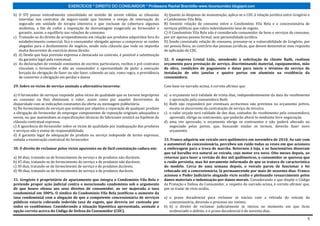 EXERCÍCIOS * DIREITO DO CONSUMIDOR * Professora Rachel Brambilla–www.rbconsumidor.blogspot.com

b) O STJ possui entendimento consolidado no sentido de serem válidas as cláusulas           A) Quanto às despesas de manutenção, aplica-se o CDC à relação jurídica entre Gregório e
   inseridas nos contratos de seguro-saúde que limitem o tempo de internação do             o Condomínio Vila Bela.
   segurado em unidade de terapia intensiva e que excluam da cobertura algumas              B) Inexiste relação de consumo entre o Condomínio Vila Bela e a concessionária de
   moléstias, a fim de coibir a imposição de desvantagem exagerada ao fornecedor e          serviços públicos que cobra indevidamente taxa de esgoto.
   garantir, assim, o equilíbrio nas relações de consumo.                                   C) O Condomínio Vila Bela não é considerado consumidor de bens e serviços de consumo,
c) Tratando-se do direito de arrependimento em relação aos produtos adquiridos fora do      por ser apenas pessoa formal, sem personalidade jurídica.
   estabelecimento comercial, fica o consumidor obrigado apenas a comprovar as razões       D) Sendo constatada relação de consumo, presume-se a vulnerabilidade de Gregório, por
   alegadas para o desfazimento do negócio, sendo nula cláusula que vede ou imponha         ser pessoa física, ao contrário das pessoas jurídicas, que devem demonstrar esse requisito
   multa decorrente do exercício desse direito.                                             de aplicação do CDC.
d) d) Desde que haja previsão expressa e destacada no contrato, é possível a substituição
   da garantia legal pela contratual.                                                       32. A empresa Cristal Ltda., atendendo à solicitação da cliente Ruth, realizou
e) As declarações de vontade constantes de escritos particulares, recibos e pré-contratos   orçamento para prestação de serviço, discriminando material, equipamentos, mão
   vinculam o fornecedor e dão ao consumidor a oportunidade de pedir a execução             de obra, condições de pagamento e datas para início e término do serviço de
   forçada da obrigação de fazer ou não fazer, cabendo ao juiz, como regra, a providência   instalação de oito janelas e quatro portas em alumínio na residência da
   de converter a obrigação em perdas e danos                                               consumidora.

29. Sobre os vícios de serviço assinale a alternativa incorreta:                            Com base no narrado acima, é correto afirmar que

a) O fornecedor de serviços responde pelos vícios de qualidade que os tornem impróprios     a) o orçamento terá validade de trinta dias, independentemente da data do recebimento
ao consumo ou lhes diminuam o valor, assim como por aqueles decorrentes da                     e aprovação pela consumidora Ruth.
disparidade com as indicações constantes da oferta ou mensagem publicitária.                b) Ruth não responderá por eventuais acréscimos não previstos no orçamento prévio,
b) No fornecimento de serviços que tenham por objetivo a reparação de qualquer produto         exceto se decorrente da contratação de serviço de terceiro.
a obrigação do fornecedor de empregar componentes de reposição originais adequados e        c) o valor orçado terá validade de dez dias, contados do recebimento pela consumidora;
novos, ou que mantenham as especificações técnicas do fabricante existirá na hipótese de       aprovado, obriga os contraentes, que poderão alterá-lo mediante livre negociação.
cláusula contratual expressa.                                                               d) uma vez aprovado, o orçamento obriga os contraentes e não poderá alterado ou
c) A ignorância do fornecedor sobre os vícios de qualidade por inadequação dos produtos        negociado pelas partes, que, buscando mudar os termos, deverão fazer novo
e serviços não o exime de responsabilidade.                                                    orçamento.
d) A garantia legal de adequação do produto ou serviço independe de termo expresso,
vedada a exoneração contratual do fornecedor.                                               33. Franco adquiriu um veículo zero quilômetro em novembro de 2010. Ao sair com
                                                                                            o automóvel da concessionária, percebeu um ruído todas as vezes em que acionava
30. O direito de reclamar pelos vícios aparentes ou de fácil constatação caduca em:         a embreagem para a troca de marcha. Retornou à loja, e os funcionários disseram
                                                                                            que tal barulho era natural ao veículo, cujo motor era novo. Oito meses depois, ao
a) 40 dias, tratando-se de fornecimento de serviço e de produtos não duráveis.              retornar para fazer a revisão de dez mil quilômetros, o consumidor se queixou que
b) 45 dias, tratando-se de fornecimento de serviço e de produtos não duráveis.              o ruído persistia, mas foi novamente informado de que se tratava de característica
c) 30 dias, tratando-se de fornecimento de serviço e de produtos duráveis.                  do modelo. Cerca de uma semana depois, o veículo parou de funcionar e foi
d) 90 dias, tratando-se de fornecimento de serviço e de produtos duráveis.                  rebocado até a concessionária, lá permanecendo por mais de sessenta dias. Franco
                                                                                            acionou o Poder Judiciário alegando vício oculto e pleiteando ressarcimento pelos
31. Gregório é proprietário de apartamento que integra o Condomínio Vila Bela e             danos materiais e indenização por danos morais. Considerando o que dispõe o Código
pretende propor ação judicial contra o mencionado condomínio sob o argumento                de Proteção e Defesa do Consumidor, a respeito do narrado acima, é correto afirmar que,
de que houve ofensa aos seus direitos de consumidor, ao ser majorada a taxa                 por se tratar de vício oculto,
condominial em 300%. O síndico do Condomínio Vila Bela justificou o aumento da
taxa condominial com a alegação de que a competente concessionária de serviços              a) o prazo decadencial para reclamar se iniciou com a retirada do veículo da
públicos estaria cobrando indevida taxa de esgoto, que deveria ser custeada por                concessionária, devendo o processo ser extinto.
todos os condôminos. Considerando a situação hipotética apresentada, assinale a             b) b) o direito de reclamar judicialmente se iniciou no momento em que ficou
opção correta acerca do Código de Defesa do Consumidor (CDC).                                  evidenciado o defeito, e o prazo decadencial é de noventa dias.

                                                                                                                                                                                    5
 