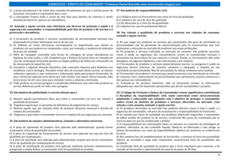 EXERCÍCIOS * DIREITO DO CONSUMIDOR * Professora Rachel Brambilla–www.rbconsumidor.blogspot.com

c) o prazo decadencial é de trinta dias contados do momento em que o veículo parou de        37. Em matéria de responsabilidade civil,
   funcionar, tornando-se imprestável para o uso.
d) o consumidor Franco tinha o prazo de sete dias para desistir do contrato e, tendo         a) é solidária entre os fornecedores nos casos de vício de qualidade.
   deixado de exercê-lo, operou-se a decadência.                                             b) é subjetiva em caso de vício de qualidade.
                                                                                             c) é do fabricante se o vício for de quantidade.
34. Assinale a opção correta com referência aos deveres de proteção à saúde e à              d) é objetiva em caso de profissional liberal.
segurança do consumidor, à responsabilidade pelo fato do produto e do serviço e à
prescrição e decadência.                                                                     38. Em relação à qualidade de produtos e serviços nas relações de consumo,
                                                                                             assinale a opção correta.
a) O fornecedor de produtos e serviços considerados de periculosidade inerente está
   dispensado de prestar informação acerca de seu uso.                                       a) No que tange aos produtos ou serviços que apresentem alto grau de nocividade ou
b) Os defeitos ou vícios intrínsecos correspondem às imperfeições que afetam os              periculosidade, não há permissão de comercialização pela lei consumerista, que veta
   produtos em sua essência ou composição, como, por exemplo, a ausência da indicação        totalmente a colocação no mercado de produtos com essas atribuições.
   do prazo de validade.                                                                     b) Os produtos e serviços colocados no mercado de consumo não poderão acarretar
c) Além da vantagem concedida pela forma de contagem do prazo decadencial na                 riscos à saúde ou segurança dos consumidores, exceto os considerados normais e
   hipótese de vício oculto, o CDC estabelece que a fluência do prazo deve ser obstada em    previsíveis em decorrência de sua natureza e fruição. Porém, os fornecedores não estão
   caso de reclamação formulada perante os órgãos públicos de defesa do consumidor ou        obrigados, em algumas hipóteses, a dar informações a seu respeito.
   da instauração de inquérito civil.                                                        c) O fornecedor de produtos e serviços potencialmente nocivos ou perigosos à saúde ou
d) Considere a seguinte situação hipotética. João contratou empresa para dedetizar sua       segurança deverá informar, de maneira ostensiva e adequada, a respeito da sua
   residência contra formigas. Passados trinta dias da execução desse serviço, os insetos    nocividade ou periculosidade. Não há necessidade de adotar nenhuma outra medida.
   voltaram a aparecer, o que contrariou a informação, dada pelo próprio fornecedor, de      d) O fornecedor de produtos e serviços que, posteriormente à sua introdução no mercado
   que o formicida aplicado seria eficaz por, pelo menos, seis meses. Nessa situação, João   de consumo, tiver conhecimento da periculosidade que apresentem, precisa comunicar o
   terá o prazo de até cinco anos para reclamar contra a empresa contratada.                 fato apenas aos consumidores.
e) Todo produto ou serviço perigoso é considerado defeituoso, mas nem todo produto ou        e) Tratando-se de produto industrial, cabe ao fornecedor prestar as informações
   serviço defeituoso pode ser tido como perigoso.                                           adequadas por meio de impressos apropriados que devam acompanhar o produto.

35. Em matéria de publicidade, é correto afirmar que é                                       39. O Código de Proteção e Defesa do Consumidor trouxe significativa contribuição
                                                                                             à disciplina da responsabilidade civil, tanto contratual como extracontratual,
a) Abusiva aquela parcialmente falsa, que induz o consumidor em erro em relação à            ampliando e reforçando sua extensão com o objetivo de proteger o consumidor
   qualidade do produto.                                                                     contra vícios ou defeitos de produtos e serviços oferecidos no mercado. Com
b) Enganosa aquela que se aproveita da deficiência de julgamento da criança.                 relação a esse assunto, assinale a opção correta.
c) Abusiva aquela que por omissão deixa de destacar elemento essencial à decisão de          a) Os produtos oferecidos no mercado não poderão oferecer riscos à vida, à saúde e à
   compra do consumidor.                                                                     segurança do consumidor, sob pena de ocasionarem a responsabilidade do fornecedor.
d) Enganosa a que induz o consumidor em erro a respeito da sua segurança no consumo          b) As sanções por vícios de qualidade nos produtos objetivam resguardar o consumidor
                                                                                             de falhas ocultas do produto ou do serviço, conferindo-lhe prazo de reclamação que se
36. Em matéria de sanções administrativas, assinale a alternativa incorreta.                 inicia na data em que for evidenciado o defeito.
                                                                                             c) A responsabilidade por informações falsas ou inexatas, no conteúdo da embalagem de
a) A pena de apreensão de produto será aplicada pela administração, quando forem             produto, referentes ao seu conteúdo líquido, limita-se ao fabricante e não atinge os
constatados vícios de quantidade do produto.                                                 demais fornecedores, em razão da impossibilidade objetiva de causarem ou conhecerem
b) A pena de suspensão do fornecimento do serviço será aplicada em caso de vício de          tal vício.
qualidade por inadequação.                                                                   d) Nas compras fora do estabelecimento do fornecedor, a remessa de bens em quantidade
c) A pena de interdição será aplicada pela administração, sempre que forem constatados       inferior ao acordado e pago pelo consumidor caracterizará vício de quantidade nos
vícios de qualidade por inadequação de serviço.                                              produtos.
d) A pena de inutilização do produto será aplicada mediante processo administrativo,         e) Constatado vício de qualidade no produto que o torne impróprio para consumo, a lei
assegurada a ampla defesa, se constatado vício de quantidade do produto.                     concede ao fornecedor a oportunidade de saná-lo no prazo de 30 dias.

                                                                                                                                                                                 6
 