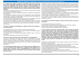 EXERCÍCIOS * DIREITO DO CONSUMIDOR * Professora Rachel Brambilla–www.rbconsumidor.blogspot.com

52. O artigo 30 do Código de Defesa do Consumidor define oferta como toda                 Considerando a situação hipotética acima, assinale a opção incorreta, acerca das normas
informação ou publicidade, suficientemente precisa, veiculada por qualquer forma          que regem as relações de consumo, referentes às cláusulas abusivas e às infrações penais.
ou meio de comunicação com relação a produtos e serviços oferecidos ou                    a) Caso a revendedora mencionada se abstenha de entregar para Isabel termo de garantia
apresentados, obriga o fornecedor que a fizer veicular ou dela se utilizar e integra o    do televisor, adequadamente preenchido e com claras especificações de seu conteúdo,
contrato que vier a ser celebrado. Dado esse contexto, assinale a única alternativa       estará incorrendo em prática de infração penal.
CORRETA.                                                                                  b) A cláusula que estabelece que a responsabilidade por eventuais vícios no aparelho
a) É permitida a publicidade de bens e serviços por telefone, mesmo quando a chamada      seria exclusiva de pessoa jurídica que nenhuma relação jurídica tem com Isabel é abusiva
seja onerosa ao consumidor que a origina.                                                 e pode ser alegada em qualquer tempo e grau de jurisdição.
b) As informações nos produtos refrigerados oferecidos ao consumidor serão gravadas de    c) Havendo inadimplemento das prestações, se a revendedora do aparelho televisor
forma indelével.                                                                          demandar pela resolução do contrato e a devolução do produto, Isabel perderá as
c) Se o fornecedor de produtos ou serviços recusar cumprimento à oferta, apresentação     parcelas já pagas, em benefício de Nacional Utilidades para o Lar S.A.
ou publicidade, o consumidor não poderá exigir o cumprimento forçado da obrigação, nos    d) O consumidor não está obrigado a cumprir cláusula contratual de renúncia ou de
termos da oferta, apresentação ou publicidade.                                            disposição de seus direitos, mesmo que tenha concordado com sua inserção quando da
d) O consumidor não poderá rescindir o contrato, em caso de o fornecedor de produtos      assinatura do contrato.
ou serviços se recusar cumprimento à oferta, apresentação ou publicidade.
e) Se o fornecedor de produtos ou serviços recusar cumprimento à oferta, apresentação     56. Em matéria de relações de consumo, a inversão do ônus da prova em favor do
ou publicidade, o consumidor terá direito somente à rescisão contratual, com direito à    consumidor:
restituição de valores eventualmente pagos, devidamente atualizados, sem direito a
perdas e danos.                                                                           a) visa à facilitação dos direitos do consumidor.
                                                                                          b) cabe quando, a critério do juiz da causa, a alegação do consumidor for verossímil.
53. Sobre o tratamento da publicidade no Código de Defesa do Consumidor, é                c) deve ser aplicada quando o consumidor é hipossuficiente.
correto afirmar que:                                                                      d) quando a ação se refere à publicidade enganosa, é automática.

a) a publicidade somente vincula o fornecedor se contiver informações falsas.             57. Joana celebrou contrato com a pessoa jurídica A para prestação do seguinte
b) a publicidade que não informa sobre a origem do produto é considerada enganosa,        serviço de bufê em um evento: realização de um jantar, com fornecimento de
mesmo quando não essencial para o produto.                                                material (copos, talheres, pratos etc.), pessoal especializado (chefe de cozinha,
c) o ônus da prova da veracidade da mensagem publicitária cabe ao veículo de              auxiliares e garçons) e alimentação previamente definida. No dia do evento, os
comunicação.                                                                              serviços foram prestados adequadamente, sem atrasos, ou quaisquer outras falhas.
d) é abusiva a publicidade que desrespeita valores ambientais.                            No dia seguinte, todavia, Joana e inúmeros convidados sofreram intoxicação
                                                                                          alimentar e tiveram que se submeter a tratamento ambulatorial de emergência.
54.No que se refere aos direitos do consumidor, julgue os itens subsequentes.             Contatada, a empresa contratada informou que o fornecimento dos alimentos ficou
Os vícios de inadequação são aqueles que afetam a prestabilidade do produto,              a cargo da pessoa jurídica B, contratada por A para auxiliá-la na realização do
prejudicando seu uso e fruição ou diminuindo o seu valor. Esses vícios ocorrem ainda,     evento.
quando a informação prestada não corresponde verdadeiramente ao produto, que se
mostra, de qualquer forma, impróprio para o fim a que se destina e desatende a legítima   Considerando a situação hipotética acima, assinale a opção correta, de acordo com o
expectativa do consumidor.                                                                direito das relações de consumo.
CertoErrado                                                                               a) Havendo a comprovação de que os alimentos foram fornecidos por B, será unicamente
                                                                                          sua a responsabilidade pelos danos causados a Joana e seus convidados.
55. Isabel adquiriu aparelho televisor da revendedora Nacional Utilidades para o          b) Os convidados de Joana não são considerados consumidores para os fins do CDC.
Lar S.A. No contrato, ficou assentado que o pagamento seria efetuado em 12                c) Pela terminologia adotada pelo CDC, os alimentos fornecidos pela pessoa jurídica B são
parcelas iguais e sucessivas e que a responsabilidade por eventuais vícios no             considerados impróprios para o consumo.
aparelho seria exclusiva de CK Eletrônicos Ltda., que nenhuma relação jurídica            d) O prazo decadencial para reclamar pelo referido vício é de 90 dias.
possui com Isabel.                                                                        e) A contagem do prazo decadencial para a reclamação pelo vício do produto iniciou-se na
                                                                                          data de seu fornecimento.


                                                                                                                                                                                  9
 