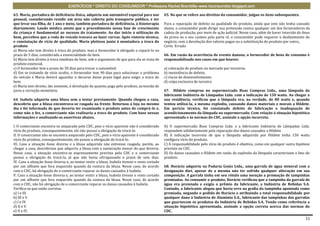 EXERCÍCIOS * DIREITO DO CONSUMIDOR * Professora Rachel Brambilla–www.rbconsumidor.blogspot.com

63. Maria, portadora de deficiência física, adquiriu um automóvel especial para uso              65. No que se refere aos direitos do consumidor, julgue os itens subsequentes.
pessoal, considerando residir em área não coberta pelo transporte público, e ter
que levar sua filha, de 1 ano e meio, também portadora de deficiência, à fisioterapia            Para a reparação de defeito na qualidade do produto, ainda que este não tenha causado
diariamente. Laudo médico atesta que o procedimento nessa fase de crescimento                    danos, o consumidor pode dirigir sua pretensão contra qualquer um dos fornecedores da
da criança é fundamental ao sucesso do tratamento. Ao dar início à utilização do                 cadeia de produção, por meio de ação judicial. Nesse caso, além de haver inversão do ônus
bem, percebeu que a roda do veículo travava ao fazer curvas. Após vistoria técnica,              da prova ou o seu custeio pela parte ré, o consumidor pode requerer o desfazimento do
e constatação de vício de qualidade, Maria pleiteou junto à montadora a troca do                 negócio, com a devolução dos valores pagos ou a substituição do produto por outro,.
produto.                                                                                         Certo Errado
a) Maria não tem direito à troca do produto, mas o fornecedor é obrigado a repará-lo no
prazo de 5 dias, considerada a essencialidade do bem.                                            66. Em razão da ocorrência de evento danoso, o fornecedor de bens de consumo é
b) Maria tem direito à troca imediata do bem, sob o argumento de que para ela se trata de        responsabilizado nos casos em que houver.
produto essencial.
c) O fornecedor tem o prazo de 30 dias para trocar o automóvel.                                  a) colocação do produto no mercado por terceiros.
d) Em se tratando de vício oculto, o fornecedor tem 90 dias para solucionar o problema           b) inexistência de defeito.
do veículo e Maria deverá aguardar o decurso desse prazo legal para exigir a troca do            c) riscos de desenvolvimento.
bem.                                                                                             d) culpa exclusiva de terceiro.
e) Maria tem direito, tão somente, à devolução da quantia paga pelo produto, acrescida de
juros e correção monetária.                                                                      67. Hildete comprou no supermercado Boas Compras Ltda., uma lâmpada da
                                                                                                 fabricante Indústria de Lâmpadas Ltda. com a indicação de 150 watts. Ao chegar a
64. Isabela adquiriu uma blusa sem a testar previamente. Quando chegou a casa,                   sua residência, verificou que a lâmpada era, na verdade, de 80 watts e, quando
descobriu que a blusa encontrava-se rasgada na frente. Retornou à loja no mesmo                  tentou utilizá-la, a mesma explodiu, causando danos materiais e morais a Hildete.
dia e foi informada de que deveria ter examinado o produto antes de comprá-lo e,                 Em perícia técnica, foi constatado defeito de fabricação e inadequação de
como não o fez, a comerciante não realizaria a troca do produto. Com base nessas                 acondicionamento da lâmpada no supermercado. Com relação à situação hipotética
informações e analisando as assertivas abaixo,                                                   apresentada e às normas do CDC, assinale a opção incorreta.

I. O comerciante encontra-se amparado pelo CDC, pois o vício aparente não é considerado          A) O supermercado Boas Compras Ltda. e a fabricante Indústria de Lâmpadas Ltda.
vício do produto, consequentemente, ele não possui a obrigação de trocá-lo.                      respondem solidariamente pela reparação dos danos causados a Hildete.
II. O comerciante não se encontra amparado pelo CDC, pois o vício aparente é considerado         B) A indicação incorreta de que a lâmpada adquirida por Hildete tinha 150 watts
vício do produto, consequentemente, ele possui a obrigação de trocá-lo.                          configura vício do produto.
III. Caso a situação fosse diversa e a blusa adquirida não estivesse rasgada, porém, ao          C) A responsabilidade pelo vício do produto é objetiva, como em qualquer outra hipótese
chegar a casa, descobrisse que adquiriu a blusa com a numeração menor do que deveria.            prevista no CDC.
Nesse caso, a situação encontra-se expressamente prevista pelo CDC e o comerciante               D) Os danos causados a Hildete em razão da explosão da lâmpada caracterizam o fato do
possui a obrigação de trocá-la, já que não havia ultrapassado o prazo de sete dias.              produto.
IV. Caso a situação fosse diversa e, ao tentar vestir a blusa, Isabela tivesse o rosto cortado
por um alfinete que fora esquecido quando da costura da blusa. Nesse caso, de acordo             68. Horácio adquiriu na Padaria Goiás Ltda., uma garrafa de água mineral com a
com o CDC, há obrigação de o comerciante reparar os danos causados à Isabela.                    designação diet, apesar de a mesma não ter sofrido qualquer alteração em sua
V. Caso a situação fosse diversa e, ao tentar vestir a blusa, Isabela tivesse o rosto cortado    composição. A garrafa tinha em seu rótulo uma menção a promoção de tampinhas
por um alfinete que fora esquecido quando da costura da blusa. Nesse caso, de acordo             premiadas. Ao consumir o produto, Horácio verificou que a tampinha da garrafa de
com o CDC, não há obrigação de o comerciante reparar os danos causados à Isabela.                água era premiada e exigiu o prêmio da fabricante, a Indústria de Bebidas S.A.
Verifica-se que estão corretas                                                                   Contudo, a fabricante alegou que havia erro na grafia da tampinha apontada como
a) I e III.                                                                                      premiada, negando o pedido de Horácio e atribuindo a total responsabilidade por
b) III e V.                                                                                      qualquer dano à Indústria de Alumínio S.A., fabricante das tampinhas das garrafas
c) I e IV.                                                                                       que guarnecem os produtos da Indústria de Bebidas S.A. Tendo como referência a
d) II e V.                                                                                       situação hipotética apresentada, assinale a opção correta acerca das normas do
e) II e IV.                                                                                      CDC.

                                                                                                                                                                                       11
 