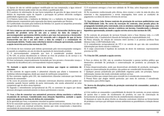 EXERCÍCIOS * DIREITO DO CONSUMIDOR * Professora Rachel Brambilla–www.rbconsumidor.blogspot.com

A) Apesar de não ter sofrido qualquer modificação em sua composição, a água mineral         C) O orçamento entregue a Ivan tem validade de 30 dias, salvo disposição em sentido
adquirida por Horácio pode conter em seu rótulo a qualificação diet.                        contrário.
B) A ausência de informações de que havia tampinhas de garrafas de água mineral com         D) No orçamento confeccionado pela oficina, deve constar o valor da mão-de-obra, dos
defeito de impressão capaz de impedir a percepção do prêmio oferecido configura             materiais e dos equipamentos a serem empregados, bem como as condições de
publicidade enganosa por omissão.                                                           pagamento e as datas de início e término do serviço.
C) A Padaria Goiás Ltda., a Indústria de Bebidas S.A. e a Indústria de Alumínio S.A. são
solidariamente responsáveis pela reparação dos danos suportados por Horácio.                72. Easy Idiomas Ltda. firmou contrato de prestação de serviços publicitários com
D) A publicidade veiculada pela Indústria de Bebidas S.A. quanto às tampinhas premiadas     LOB Publicidade Ltda. No curso da execução do contrato, uma pesada placa de
das garrafas de água mineral é abusiva.                                                     propaganda instalada pela contratada, sem os mínimos cuidados de segurança, caiu
                                                                                            e causou danos materiais, morais e estéticos em Jurema. Considerando a situação
69. Iara comprou um microcomputador e, no contrato, o fornecedor declarou que a             hipotética apresentada, assinale a opção correta acerca das normas do CDC.
garantia do produto seria de um ano a contar da data da compra. O
microcomputador apresentou defeito oculto e, por isso, Iara procurou o fornecedor           A) No contrato de prestação de serviços firmado entre a Easy Idiomas Ltda. e a LOB
para resolver seu problema, o que foi recusado sob a alegação de que já havia               Publicidade Ltda., é inadmissível cláusula de limitação de responsabilidade civil.
transcorrido um ano e um mês entre a data da compra e a constatação do                      B) Nessa situação, há relação de consumo entre Jurema e as pessoas jurídicas Easy
mencionado defeito. Tendo como referência inicial a situação apresentada, assinale          Idiomas Ltda. e LOB Publicidade Ltda.
a opção incorreta acerca das normas do CDC.                                                 C) O entendimento jurisprudencial do STJ é no sentido de que não são cumuláveis
                                                                                            indenizações por danos morais e estéticos.
A) O direito de Iara reclamar pelo defeito apresentado pelo microcomputador extinguiu-      D) A culpa concorrente é hipótese de exclusão do dever de indenizar, expressamente
se quando se completou um ano da data da aquisição do mencionado produto.                   prevista no CDC.
B) O microcomputador comprado por Iara é considerado produto durável.
C) No CDC, os prazos decadenciais se referem ao vício do produto ou do serviço e os         73. À luz do CDC, assinale a opção correta.
prazos prescricionais, ao fato do produto ou do serviço.
D) Uma reclamação comprovadamente formulada por Iara perante o fornecedor enseja a          A Para os efeitos do CDC, não se considera fornecedor a pessoa jurídica pública que
suspensão da decadência até a correspondente resposta negativa.                             desenvolva atividade de produção e comercialização de produtos ou prestação de
                                                                                            serviços.
70. Assinale a opção correta acerca das normas que regem os contratos de                    B Entes despersonalizados, ainda que desenvolvam atividades de produção, montagem,
consumo.                                                                                    criação ou comercialização de produtos, não podem ser considerados fornecedores.
A) Em contrato de seguro-saúde, é admissível cláusula que afaste o tratamento de            C Qualquer pessoa prejudicada por publicidade enganosa pode, em princípio, buscar
moléstias infectocontagiosas, desde que sejam de notificação compulsória.                   indenização, mesmo não tendo contratado nenhum serviço.
B) Nos contratos regidos pelo CDC, são inadmissíveis cláusulas contratuais que limitem      D Pessoa jurídica que compre bens para revendê-los é considerada consumidora.
direitos do consumidor.                                                                     E Pessoa física que alugue imóvel particular, por meio de contrato, é considerada
C) No curso do processo judicial, as cláusulas contratuais abusivas somente podem ser       fornecedora, para efeitos legais.
anuladas quando houver pedido da parte interessada, não sendo admissível ao juízo
competente agir de ofício nessa hipótese.                                                   74. Acerca da disciplina jurídica da proteção contratual do consumidor, assinale a
D) Segundo o entendimento jurisprudencial do STJ, os contratos de seguro por danos          opção correta.
pessoais abrangem automaticamente os danos patrimoniais e morais.
                                                                                            a) A lei confere ao consumidor a possibilidade de desistir do contrato, no prazo máximo
71. Ivan, a fim de consertar seu automóvel, procurou oficina mecânica e solicitou           de quinze dias a contar do recebimento do produto, no caso de contratação de
orçamento de serviços. Considerando essa situação hipotética, assinale a opção              fornecimento de produtos ocorrida fora do estabelecimento empresarial
incorreta quanto às normas de defesa do consumidor.                                         b) Reputam-se nulas de pleno direito as cláusulas contratuais relativas ao fornecimento
A) Se aprovado por Ivan, o orçamento vinculará as partes contraentes.                       de produtos e serviços que infrinjam normas ambientais ou possibilitem a violação dessas
B) Se for executado qualquer serviço por terceiro, não-previsto no orçamento, Ivan não se   normas
obrigará a arcar com eventual acréscimo, mesmo que reste comprovada a imperativa
necessidade do mencionado serviço acrescido.

                                                                                                                                                                                 12
 