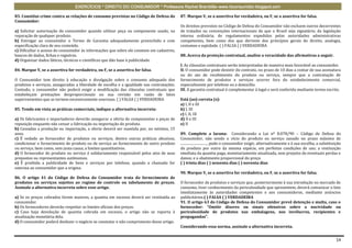 EXERCÍCIOS * DIREITO DO CONSUMIDOR * Professora Rachel Brambilla–www.rbconsumidor.blogspot.com

83. Constitui crime contra as relações de consumo previstas no Código de Defesa do        87. Marque V, se a assertiva for verdadeira, ou F, se a assertiva for falsa.
Consumidor:
                                                                                          Os direitos previstos no Código de Defesa do Consumidor não excluem outros decorrentes
a) Solicitar autorização do consumidor quando utilizar peça ou componente usado, na       de tratados ou convenções internacionais de que o Brasil seja signatário, da legislação
reparação de qualquer produto.                                                            interna ordinária, de regulamentos expedidos pelas autoridades administrativas
b) Entregar ao consumidor o Termo de Garantia adequadamente preenchido e com              competentes, bem como dos que derivem dos princípios gerais do direito, analogia,
especificação clara de seu conteúdo.                                                      costumes e eqüidade. ( ) FALSA ( ) VERDADEIRA
c) Dificultar o acesso do consumidor às informações que sobre ele constem em cadastros,
bancos de dados, fichas e registros.                                                      88..Acerca da proteção contratual, analise a veracidade das afirmativas a seguir.
d) Organizar dados fáticos, técnicos e científicos que dão base à publicidade.
                                                                                          I. As cláusulas contratuais serão interpretadas de maneira mais favorável ao consumidor.
84. Marque V, se a assertiva for verdadeira, ou F, se a assertiva for falsa.              II. O consumidor pode desistir do contrato, no prazo de 10 dias a contar de sua assinatura
                                                                                          ou do ato de recebimento do produto ou serviço, sempre que a contratação de
O Consumidor tem direito à educação e divulgação sobre o consumo adequado dos             fornecimento de produtos e serviços ocorrer fora do estabelecimento comercial,
produtos e serviços, asseguradas a liberdade de escolha e a igualdade nas contratações.   especialmente por telefone ou a domicílio.
Contudo, o consumidor não poderá exigir a modificação das cláusulas contratuais que       III. A garantia contratual é complementar à legal e será conferida mediante termo escrito.
estabeleçam prestações desproporcionais ou sua revisão em razão de fatos
supervenientes que as tornem excessivamente onerosas. ( ) FALSA ( ) VERDADEIRA            Está (ao) correta (s):
                                                                                          a) I, II e III
85. Tendo em vista as práticas comerciais, indique a alternativa incorreta:               b) I, III
                                                                                          c) I, II, III
a) Os fabricantes e importadores deverão assegurar a oferta de componentes e peças de     d) II e III
reposição enquanto não cessar a fabricação ou importação do produto.                      e) II
b) Cessadas a produção ou importação, a oferta deverá ser mantida por, no mínimo, 15
anos.                                                                                     89. Complete a lacuna: Considerando a Lei nº 8.078/90 – Código de Defesa do
c) É vedado ao fornecedor de produtos ou serviços, dentre outras práticas abusivas,       Consumidor, não sendo o vício do produto ou serviço sanado no prazo máximo de
condicionar o fornecimento de produto ou de serviço ao fornecimento de outro produto      ..............................., pode o consumidor exigir, alternativamente e à sua escolha, a substituição
ou serviço, bem como, sem justa causa, a limites quantitativos.                           do produto por outro da mesma espécie, em perfeitas condições de uso; a restituição
d) O fornecedor do produto ou serviço é solidariamente responsável pelos atos de seus     imediata da quantia paga, monetariamente atualizada, sem prejuízo de eventuais perdas e
prepostos ou representantes autônomos.                                                    danos; e o abatimento proporcional do preço.
e) É proibida a publicidade de bens e serviços por telefone, quando a chamada for         ( ) trinta dias ( ) sessenta dias ( ) noventa dias
onerosa ao consumidor que a origina.
                                                                                          90. Marque V, se a assertiva for verdadeira, ou F, se a assertiva for falsa.
86. O artigo 41 do Código de Defesa do Consumidor trata do fornecimento de
produtos ou serviços sujeitos ao regime de controle ou tabelamento de preços.             O fornecedor de produtos e serviços que, posteriormente à sua introdução no mercado de
Assinale a alternativa incorreta sobre esse artigo.                                       consumo, tiver conhecimento da periculosidade que apresentem, deverá comunicar o fato
                                                                                          imediatamente às autoridades competentes e aos consumidores, mediante anúncios
a) Se os preços cobrados forem maiores, a quantia em excesso deverá ser restituída ao     publicitários.( ) FALSA ( ) VERDADEIRA
consumidor.                                                                               91. O artigo 63 do Código de Defesa do Consumidor prevê detenção e multa, caso o
b) Os fornecedores deverão respeitar os limites oficiais dos preços.                      fornecedor: “Omitir dizeres ou sinais ofensivos sobre a nocividade ou
c) Caso haja devolução de quantia cobrada em excesso, o artigo não se reporta à           periculosidade de produtos nas embalagens, nos invólucros, recipientes e
atualização monetária dela.                                                               propagandas”.
d) O consumidor poderá desfazer o negócio se constatar o não cumprimento desse artigo.
                                                                                          Considerando essa norma, assinale a alternativa incorreta.


                                                                                                                                                                                                 14
 