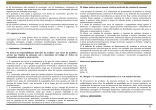 EXERCÍCIOS * DIREITO DO CONSUMIDOR * Professora Rachel Brambilla–www.rbconsumidor.blogspot.com

a) Os fornecedores não precisam se preocupar com as embalagens, recipientes ou                          94. Julgue os itens que se seguem, relativos ao direito das relações de consumo.
invólucros; qualquer tipo deles serve para todos os produtos e sua utilização não está
especificada em nenhuma norma legal.                                                                    I Nas relações de consumo, se a contratação do fornecimento de produto ou serviço
b) A proteção à vida, saúde e segurança é um direito do consumidor, que deve ser                        ocorrer no estabelecimento comercial do fornecedor ou no domicílio do consumidor, é
respeitado pelos fornecedores de produtos e serviços.                                                   assegurado o direito de arrependimento, no prazo de sete dias a contar da assinatura do
c) Produtos nocivos á saúde como, por exemplo, os agrotóxicos utilizados nas lavouras,                  contrato. Nessa hipótese, o consumidor receberá de volta os valores eventualmente
podem levar o agricultor à morte se não forem tomados os cuidados necessários na sua                    pagos, a qualquer título, durante o prazo de reflexão, sendo a devolução imediata e
manipulação.                                                                                            monetariamente atualizada.
d) Os produtos domésticos inflamáveis, se não forem armazenados adequadamente nas                       II O dever de assistência com peças de reposição e componentes obriga apenas o
casas das pessoas, podem ocasionar acidentes, ferindo o direito à segurança do                          fabricante e o importador e alcança apenas produtos industrializados e compostos em
consumidor, que deve ser informado das características do produto.                                      peça. O dever de assistência técnica cabe também ao distribuidor, enquanto não cessar a
                                                                                                        fabricação ou importação do produto.
92. Complete a lacuna:                                                                                  III Oferta, nas relações de consumo, significa o conjunto de métodos, técnicas e
                                                                                                        instrumentos que aproximam o consumidor dos produtos e serviços colocados a sua
....................................é toda pessoa física ou jurídica, pública ou privada, nacional ou   disposição no mercado pelos fornecedores. A oferta nas relações de consumo pode dar-se
estrangeira, bem como os entes despersonalizados, que desenvolvem atividade de                          entre pessoas indeterminadas, alcançando tanto o consumidor efetivo quanto o potencial,
produção, montagem, criação, construção, transformação, importação, exportação,                         e, desde que suficientemente precisa, obriga o fornecedor a cumprir o ofertado e integra o
distribuição ou comercialização de produtos ou prestação de serviços.                                   contrato que vier a ser celebrado.
                                                                                                        IV A vedação de práticas abusivas no fornecimento de produtos e serviços tem
( ) Consumidor ( ) Fornecedor                                                                           fundamento jurídico nos princípios da boa-fé e da eqüidade, que informam as relações
                                                                                                        contratuais de consumo, tais como as de locação e as de alienação fiduciária. Constatada a
93. Acerca da responsabilidade pelo fato do produto e por vícios do produto e                           existência de cláusula abusiva no contrato, o juiz, de oficio, deverá reconhecer a nulidade
serviço nas relações de consumo, sob a sistemática do Código de Defesa do                               do contrato, determinar a resolução deste e condenar o fornecedor ao pagamento de
Consumidor, assinale a opção correta.                                                                   perdas e danos.

A) A constatação dos vícios de inadequação se faz por um critério objetivo, bastando a                  Estão certos apenas os itens
verificação de que a informação sobre a qualidade ou quantidade não corresponde
verdadeiramente ao que o produto proporciona. Verificada a existência desses vícios,                    A) I e II.
ainda que sem a presença do dano efetivo, surge para o fornecedor a responsabilização                   B) I e IV.
civil, com a conseqüente indenização pecuniária, além das sanções administrativas e                     C) II e III.
penais.                                                                                                 D) III e IV.
B) O consumidor pode sofrer danos por defeitos relativos à prestação de serviços e por
informação inadequada ou insuficiente que com ele seja fornecida. O serviço presume-se                  95. Marque V, se a assertiva for verdadeira, ou F, se a assertiva for falsa.
defeituoso quando é mal apresentado ao consumidor, quando sua fruição é capaz de
suscitar riscos acima do nível razoável de expectativa, bem como quando, em razão do                    Os fornecedores de produtos de consumo duráveis ou não duráveis respondem
decurso do tempo, desde a sua prestação, é de se supor que não ostente sinais de                        solidariamente pelos vícios de qualidade ou quantidade que os tornem impróprios ou
envelhecimento.                                                                                         inadequados ao consumo a que se destinam ou lhes diminuam o valor, assim como por
C) O comerciante, a pessoa ou a empresa que vendeu ou fez a entrega do produto ao                       aqueles decorrentes da disparidade, como as indicações constantes do recipiente, da
consumidor responde solidariamente com o fornecedor pelo defeito do produto e por sua                   embalagem, rotulagem ou mensagem publicitária, respeitadas as variações decorrentes
colocação no circuito comercial, ainda que receba o produto embalado e sem                              de sua natureza, podendo o consumidor exigir a substituição das partes viciadas.
possibilidade de testá-lo, ou que o fornecedor esteja perfeitamente individualizado, ou
que o produto tenha a identificação de seu fabricante.                                                  ( ) FALSA( ) VERDADEIRA
D) Prescreve em cinco anos a pretensão à reparação de danos causados por fato ou por
vício do produto ou do serviço, iniciando-se a contagem a partir do momento do
conhecimento pelo consumidor do defeito ou do vício e de seu causador.

                                                                                                                                                                                                15
 