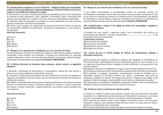EXERCÍCIOS * DIREITO DO CONSUMIDOR * Professora Rachel Brambilla–www.rbconsumidor.blogspot.com

96. Considerando o disposto na Lei nº 8.078/90 – Código de Defesa do Consumidor,            99.- Marque V, se a assertiva for verdadeira, ou F, se a assertiva for falsa.
tendo em vista especialmente a responsabilidade por vício do Produto e do Serviço,
analise a veracidade das afirmativas a seguir:                                              O juiz poderá desconsiderar a personalidade jurídica da sociedade quando, em
I. O fornecedor de serviços responde pelos vícios de qualidade que os tornem impróprios     detrimento do consumidor, houver abuso de direito, excesso de poder, infração da lei, fato
ao consumo ou lhes diminuam o valor, podendo o consumidor exigir a reexecução dos           ou ato ilícito ou violação dos estatutos ou contrato social. A desconsideração não poderá
serviços, que não poderá ser confiada a terceiros, mesmo que devidamente capacitados.       ser efetivada em caso de falência, estado de insolvência, encerramento ou inatividade da
II. A garantia legal de adequação do produto ou serviço independe de termo expresso,        pessoa jurídica provocados por má administração.( ) FALSA( ) VERDADEIRA
vedada a exoneração contratual do fornecedor.
III. Sendo o dano causado por componente ou peça incorporada ao produto ou serviço,         100. Considerando o artigo 6º do Código de Defesa do Consumidor, complete a
são responsáveis solidários seu fabricante, construtor ou importador e o que realizou a     lacuna da frase abaixo.
incorporação.
Está (ao) correta (s):                                                                      A proteção da vida, saúde e segurança contra riscos provocados por práticas no
                                                                                            fornecimento de produtos e serviços considerados .............................................................. é um
a) I, II e III                                                                              dos direitos básicos do consumidor.
b) I e III                                                                                  A alternativa correta é:
c) II e III                                                                                 a) Sem controle de qualidade
d) II, apenas                                                                               b) Caros para o consumidor
e) III, apenas                                                                              c) Inadequados para as crianças
                                                                                            d) Perigosos ou nocivos
97. Marque V, se a assertiva for verdadeira, ou F, se a assertiva for falsa.
No fornecimento de serviços que tenham por objetivo a reparação de qualquer produto o       101. Acerca da Lei nº 8.078 (Código de Defesa do Consumidor), indique a
consumidor deverá solicitar ao fornecedor o emprego de componentes de reposição             alternativa incorreta.
originais adequados e novos, caso isso não seja solicitado, o fornecedor poderá empregar
outros tipos de componentes de reposição.( ) FALSA( ) VERDADEIRA                            a) Os contratos que regulam as relações de consumo não obrigarão os consumidores, se
                                                                                            não lhes for dada a oportunidade de tomar conhecimento prévio de seu conteúdo, ou se
98. A Política Nacional de Consumo busca alcançar, dentre outros, os seguintes              os respectivos instrumentos forem redigidos de modo a dificultar a compreensão de seu
objetivos:                                                                                  sentido e alcance.
                                                                                            b) A garantia contratual é complementar à legal e será conferida mediante termo escrito.
I. educação e informação de fornecedores e consumidores, quanto aos seus direitos e         c) As cláusulas contratuais serão interpretadas de maneira mais favorável ao consumidor.
deveres, com vistas à melhoria do mercado de consumo;                                       d) É facultado a qualquer consumidor, exclusivamente através de entidade que o
II. incentivo à criação pelos fornecedores de meios eficientes de controle de qualidade e   represente requerer ao Ministério Público que ajuíze a competente ação para ser
segurança de produtos e serviços, assim como de mecanismos alternativos de solução de       declarada a nulidade de cláusula contratual que contrarie o disposto neste código ou de
conflitos de consumo;                                                                       qualquer forma não assegure o justo equilíbrio entre direitos e obrigações das partes.
III. coibição e repressão eficientes de todos os abusos praticados no mercado de consumo,   e) É assegurada ao consumidor a liquidação antecipada do débito, total ou parcialmente,
inclusive a concorrência desleal e utilização indevida de inventos e criações industriais   mediante redução proporcional dos juros e demais acréscimos.
das marcas e nomes comerciais e signos distintivos, que possam causar prejuízos aos
consumidores.                                                                               102. Tendo em vista os contratos de adesão, analise:

Está (ao) correta (s):                                                                      I. Contrato de adesão é aquele cujas cláusulas tenham sido aprovadas pela autoridade
                                                                                            competente ou estabelecidas unilateralmente pelo fornecedor de produtos ou serviços,
a) I, apenas                                                                                sem que o consumidor possa discutir ou modificar substancialmente seu conteúdo.
b) I e II                                                                                   II. Os contratos de adesão escritos serão redigidos em termos claros e com caracteres
c) II e III                                                                                 ostensivos e legíveis, cujo tamanho da fonte não será inferior ao corpo doze, de modo a
d) I, II e III                                                                              facilitar sua compreensão pelo consumidor.
e) III, apenas                                                                              III. A inserção de cláusula no formulário desfigura a natureza de adesão do contrato.

                                                                                                                                                                                                            16
 