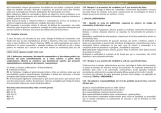 EXERCÍCIOS * DIREITO DO CONSUMIDOR * Professora Rachel Brambilla–www.rbconsumidor.blogspot.com

a) O consumidor, sempre que encontrar inexatidão nos seus dados e cadastros, poderá            119. Marque V, se a assertiva for verdadeira, ou F, se a assertiva for falsa.
exigir sua imediata correção, devendo o arquivista, no prazo de cinco dias corridos,           De acordo com o Código de Defesa do Consumidor, o fornecedor de produtos e serviços
comunicar a alteração aos eventuais destinatários das informações incorretas.                  não pode deixar de estipular prazo para o cumprimento de sua obrigação ou deixar a
b) Os cadastros e dados de consumidores devem ser objetivos, claros, verdadeiros e em          fixação de seu termo inicial a seu exclusivo critério.
linguagem de fácil compreensão, não podendo conter informações negativas referentes a
período superior a sete anos.                                                                  ( ) FALSA( ) VERDADEIRA
c) Os bancos de dados e cadastros relativos a consumidores, serviços de proteção ao
crédito e congêneres são considerados entidades de caráter privado.                            120 - Quando se trata da publicidade enganosa ou abusiva no código do
d) Consumada a prescrição relativa à cobrança de débitos do consumidor, não serão              consumidor, é falso dizer-se que
fornecidas, pelos respectivos sistemas de proteção ao crédito, quaisquer informações que
possam impedir ou dificultar novo acesso ao crédito junto aos fornecedores.                    a) A publicidade só é enganosa e abusiva, quando cria métodos comerciais coercitivos ou
                                                                                               desleais, e pratica cláusulas abusivas ou impostas no fornecimento de produtos e
117. Complete a lacuna:                                                                        serviços.
                                                                                               b) Qualquer modalidade de informação ou comunicação de caráter publicitário, inteira ou
O valor da fiança, nas infrações de que trata o Código de Defesa do Consumidor, será           parcialmente falsa.
fixado pelo juiz, ou pela autoridade que presidir o inquérito, entre cem e duzentas mil        c) Publicidade discriminatória de qualquer natureza, que incite à violência, explore o
vezes o valor do Bônus do Tesouro Nacional (BTN), ou índice equivalente que venha a            medo ou a superstição, se aproveite da deficiência de julgamento e experiência da criança,
substituí-lo. Se assim recomendar a situação econômica do indiciado ou réu, a fiança           desrespeita valores ambientais, ou que seja capaz de induzir o consumidor a se
poderá ser reduzida até a metade do seu valor mínimo ou aumentada pelo juiz até                comportar de forma prejudicial ou perigosa à sua saúde ou segurança.
.................................                                                              d) A publicidade é enganosa por omissão, quando deixa de informar sobre dado essencial
( ) dez vezes( ) quinze vezes( ) vinte vezes                                                   do produto ou serviço.
                                                                                               e) Quando a publicidade é realizada, de tal forma que, para o consumidor, não é fácil
118. A defesa dos interesses e direitos dos consumidores e das vítimas poderá ser              identificar o que está sendo veiculado.
exercida em juízo individualmente, ou a título coletivo. A partir desse
conhecimento, observe as assertivas que demonstram aqueles que possuem                         121 - Marque V, se a assertiva for verdadeira, ou F, se a assertiva for falsa.
legitimidade para a defesa dos direitos dos consumidores:
                                                                                               Tendo em vista as sanções administrativas previstas no Código de Defesa do Consumidor,
I. A União, os Estados, os Municípios e o Distrito Federal;                                    as penas de cassação de alvará de licença, de interdição e de suspensão temporária da
II. O Ministério Público;                                                                      atividade, bem como a de intervenção administrativa, serão aplicadas mediante
III. As Entidades e órgãos da administração pública, direta ou indireta, ainda que sem         procedimento administrativo, assegurada ampla defesa, quando o fornecedor reincidir
personalidade jurídica, especificamente destinados à defesa dos interesses e direitos          na prática das infrações de maior gravidade previstas neste código e na legislação de
protegidos pelo Código de Defesa do Consumidor;                                                consumo.( ) FALSA( ) VERDADEIRA
IV. As Associações legalmente constituídas há pelo menos dois anos e que incluam entre
seus fins institucionais a defesa dos interesses e direitos protegidos pelo Código de Defesa   122 - Em relação à responsabilidade por vício do produto ou do serviço, é correto
do Consumidor, dispensada a autorização assemblear.                                            afirmar que:

Dos itens acima mencionados, estão corretos apenas:                                            a) Cabe a responsabilidade apenas ao poder público.
a) I, II e IV;                                                                                 b) A responsabilidade é exclusiva dos fornecedores.
b) I, II e III;                                                                                c) A responsabilidade é exclusiva dos fabricantes.
c) II, III e IV;                                                                               d) A responsabilidade é solidária entre o consumidor e o poder público.
d) I e IV;                                                                                     e) Os fornecedores respondem solidariamente pelos vícios de qualidade ou quantidade
e) II e IV.                                                                                    que os tornem impróprios ou inadequados ao consumo a que se destinam ou lhes
                                                                                               diminuam o valor.



                                                                                                                                                                                      19
 