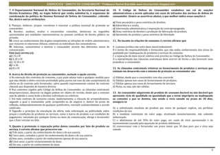 EXERCÍCIOS * DIREITO DO CONSUMIDOR * Professora Rachel Brambilla–www.rbconsumidor.blogspot.com

7. O Departamento Nacional de Defesa do Consumidor, da Secretaria Nacional de               10. O Código de Defesa do Consumidor estabelece um rol de sanções
Direito Econômico (MJ), ou órgão federal que venha substituí-lo, é organismo de             administrativas a serem aplicadas em casos de infrações das normas de defesa do
coordenação da política do Sistema Nacional de Defesa do Consumidor, cabendo-               consumidor. Dentre as assertivas abaixo, a que melhor indica essas sanções é:
lhe, dentre outras atribuições:
                                                                                            a) Pena pecuniária e pena restritiva de direitos;
I. Planejar, elaborar, propor, coordenar e executar a política nacional de proteção ao      b) Advertência e multa;
consumidor;                                                                                 c) Intervenção administrativa e imposição de contrapropaganda;
II. Receber, analisar, avaliar e encaminhar consultas, denúncias ou sugestões               d) Pena restritiva de direitos e proibição de fabricação do produto;
apresentadas por entidades representativas ou pessoas jurídicas de direito público ou       e) Apreensão do produto e pena restritiva de liberdade.
privado;
III. Levar ao conhecimento dos órgãos competentes as infrações de ordem administrativa      11.. No tocante às relações de consumo, é correto afirmar que
que violarem os interesses difusos, coletivos ou individuais dos consumidores.
IV. Informar, conscientizar e motivar o consumidor através dos diferentes meios de          A a pessoa jurídica não sofre dano moral indenizável.
comunicação.                                                                                B é isento de responsabilidade o fornecedor que não tenha conhecimento dos vícios de
Está (ao) correta (s):                                                                      qualidade por inadequação de produtos e serviços de consumo.
a) I, II e IV                                                                               C a reparação do dano moral coletivo está prevista no Código de Defesa do Consumidor.
b) II, III e IV                                                                             D a interpretação das cláusulas contratuais deve ocorrer de forma a não favorecer nem
c) I, II, III e IV                                                                          prejudicar o consumidor.
d) I e III
e) III e IV                                                                                 12. As cláusulas contratuais relativas ao fornecimento de produtos e serviços que
                                                                                            estejam em desacordo com o sistema de proteção ao consumidor são:
8. Acerca do direito de proteção ao consumidor, assinale a opção correta.
A Na execução dos contratos de consumo, o juiz pode adotar toda e qualquer medida para      a) Válidas, desde que o consumidor com elas concorde.
que seja obtido o efeito concreto pretendido pelas partes em caso de não-cumprimento da     b) Válidas apenas nos casos de fornecimento de produtos.
oferta ou do contrato pelo fornecedor, salvo quando expressamente constar do contrato       c) Válidas apenas nos casos de fornecimento de serviços.
cláusula que disponha de maneira diversa.                                                   d) Nulas, ou seja, não são válidas
B Nos contratos regidos pelo Código de Defesa do Consumidor, as cláusulas contratuais
desproporcionais, abusivas ou ilegais podem ser objeto de revisão, desde que o contrato     13. Ao consumidor adquirente de produto de consumo durável ou não durável que
seja de adesão e cause lesão a direitos individuais ou coletivos.                           apresente vício de qualidade ou quantidade que o torne impróprio ou inadequado
C Em todo contrato de consumo consta, implicitamente, a cláusula de arrependimento,         ao consumo a que se destina, não sendo o vício sanado no prazo de 30 dias,
segundo a qual o consumidor pode arrepender-se do negócio e, dentro do prazo de             assegura-se
reflexão, independentemente de qualquer justificativa, rescindir unilateralmente o acordo
celebrado.                                                                                  A) a substituição imediata do produto por outro de qualquer espécie, em perfeitas
D Segundo o princípio da vinculação da oferta, toda informação ou publicidade sobre         condições de uso.
preços e condições de produtos ou serviços, como a marca do produto e as condições de       B) a imediata restituição do valor pago, atualizado monetariamente, não cabendo
pagamento, veiculada por qualquer forma ou meio de comunicação, obriga o fornecedor         indenização.
que a fizer veicular ou dela                                                                C) o abatimento de até 50% do valor pago, em razão do vício apresentado e do
                                                                                            inconveniente causado pela aquisição de produto defeituoso.
9. Quanto à pretensão à reparação pelos danos causados por fato do produto ou               D) convencionar com o fornecedor um prazo maior que 30 dias para que o vício seja
serviço, é correto afirmar que prescreve em:                                                sanado.
a) Três anos, a partir do conhecimento do dano e de sua autoria.
b) Cinco anos, contados a partir do conhecimento do dano e de sua autoria.
c) Sete anos, contados a partir do conhecimento apenas de sua autoria.
d) Cinco anos, a partir exclusivamente do dano.
e) Um ano, a partir do conhecimento do dano.

                                                                                                                                                                               2
 