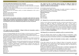 EXERCÍCIOS * DIREITO DO CONSUMIDOR * Professora Rachel Brambilla–www.rbconsumidor.blogspot.com

143. São considerados impróprios ao uso e consumo:                                            146. Tendo em vista as infrações penais previstas no Código de Defesa do
I. Os produtos cujos prazos de validade estejam vencidos a mais de 30 dias;                   Consumidor, além das penas privativas de liberdade e de multa, podem ser
II. Os produtos deteriorados, alterados, adulterados, avariados, falsificados, corrompidos,   impostas, cumulativa ou alternadamente:
fraudados, nocivos à vida ou à saúde,
perigosos ou, ainda, aqueles em desacordo com as normas regulamentares de fabricação,         I. A interdição temporária de direitos;
distribuição ou apresentação;                                                                 II. A publicação em órgãos de comunicação de grande circulação ou audiência, às
III. Os produtos que, por qualquer motivo, se revelem inadequados ao fim a que se             expensas do condenado, de notícia sobre os fatos e a condenação;
destinam.                                                                                     III. A prestação de serviços à comunidade.
a) Todos os itens estão incorretos                                                            Está (ao) correta (s):
b) O item I está incorreto;                                                                   a) I, II e III
c) O item II está incorreto;                                                                  b) I e II, apenas
d) O item III está incorreto.                                                                 c) II, apenas
                                                                                              d) I e III, apenas
144. Tratando-se da proteção contratual, o consumidor pode desistir do contrato               e) II e III, apenas
sempre que a contratação de fornecimento de produtos e serviços ocorrer fora do
estabelecimento comercial, especialmente por telefone ou a domicílio, a contar de             147 - Marque (V), se a assertiva for verdadeira, ou (F), se a assertiva for falsa.
sua assinatura ou do ato de recebimento do produto ou serviço, no prazo de
                                                                                              Tendo em vista a defesa do consumidor em juízo, no processo penal atinente aos crimes
a) 7 dias.                                                                                    previstos no Código de Defesa do Consumidor, bem como a outros crimes e
b) 14 dias.                                                                                   contravenções que envolvam relações de consumo, poderão intervir, como assistentes do
c) 21 dias.                                                                                   Ministério Público, as entidades e órgãos da Administração Pública, direta ou indireta,
d) 28 dias.                                                                                   ainda que sem personalidade jurídica, bem como as associações legalmente constituídas
e) 56 dias.                                                                                   há pelo menos um ano e que incluam entre seus fins institucionais a defesa dos interesses
                                                                                              e direitos protegidos pelo Código de Defesa do Consumidor, exigida a autorização
145. Tendo em vista a Lei 8.078/90 – Código de Defesa do Consumidor, analise a                assemblear. ( ) FALSA.( ) VERDADEIRA.
veracidade das afirmativas seguintes.
                                                                                              148. Marque (V), se a assertiva for verdadeira, ou (F), se a assertiva for falsa.
I. Acerca da Responsabilidade pelo Fato do Produto e do Serviço prevista no Código de
Defesa do Consumidor, equiparam-se aos consumidores todas as vítimas do evento.               Acerca das infrações penais previstas no Código de Defesa do Consumidor, a pena
II. Considerando as práticas comerciais, equiparam-se aos consumidores todas as pessoas       pecuniária será fixada em dias-multa, correspondente ao mínimo e ao máximo de dias de
determináveis ou não, expostas às práticas previstas no CDC.                                  duração da pena privativa da liberdade cominada ao crime.( ) FALSA.( ) VERDADEIRA.
III. Sobre a proteção contratual prevista no CDC, as declarações de vontade constantes de
escritos particulares, recibos e pré-contratos relativos às relações de consumo não           149. Tendo em vista a defesa do Consumidor em Juízo, analise a veracidade das
vinculam o fornecedor.                                                                        afirmativas abaixo:
IV. Nas sanções administrativas, a pena de multa, graduada de acordo com a gravidade da
infração, a vantagem auferida e a condição econômica do fornecedor, será aplicada             I. Nas ações coletivas de que trata o Código de defesa do Consumidor, não haverá
mediante procedimento administrativo, revertendo para o Fundo de que trata a Lei              adiantamento de custas, emolumentos, honorários periciais e quaisquer outras despesas,
7.347/85, os valores cabíveis à União, ou para os Fundos estaduais ou municipais de           nem condenação da associação autora, salvo comprovada má-fé, em honorários de
proteção ao consumidor nos demais casos.                                                      advogados, custas e despesas processuais.
Está (ao) correta (s):                                                                        II. Em caso de litigância de má-fé, a associação autora e os diretores responsáveis pela
a) I, II e III                                                                                propositura da ação serão solidariamente condenados em honorários advocatícios e ao
b) I, III e IV                                                                                quíntuplo das custas, sem prejuízo da responsabilidade por perdas e danos.
c) II, III e IV                                                                               III. Se o comerciante é obrigado a pagar uma indenização porque o fabricante, o produtor,
d) I, II, III e IV                                                                            o importador ou o construtor não puderam ser identificados, a ação de regresso poderá
e) I, II e IV

                                                                                                                                                                                    22
 