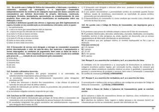 EXERCÍCIOS * DIREITO DO CONSUMIDOR * Professora Rachel Brambilla–www.rbconsumidor.blogspot.com

161. De acordo com o Código de Defesa do Consumidor, o fabricante, o produtor, o         c) O fornecedor está obrigado a informar sobre seus produtos e serviços oferecidos e
construtor,        nacional     ou     estrangeiro,  e   o importador  respondem,           colocados no mercado.
independentemente da existência de culpapela reparação dos danos causados aos            d) O juiz poderá desconsiderar a personalidade jurídica da sociedade quando houver
consumidores por defeitos decorrentes de projeto, fabricação, construção,                   falência, estado de insolvência, encerramento ou inatividade da pessoa jurídica,
montagem, fórmulas, manipulação, apresentação ou acondicionamento de seus                   provocados por má administração.
produtos, bem como por informações insuficientes ou inadequadas sobre sua                e) A hipossuficiência do consumidor é a única condição que vincula o juiz a decidir pela
utilização e riscos.                                                                        inversão do ônus da prova.
O produto é defeituoso quando não oferece a segurança que dele legitimamente se
espera, levando-se em consideração as circunstâncias relevantes, entre as quais:         165. De acordo com o Código de Defesa do Consumidor, são impróprios para o
I - sua apresentação;                                                                    consumo:
II - o uso e os riscos que razoavelmente dele se esperam;
III - a época em que foi colocado em circulação.                                         I. Os produtos cujos prazos de validade estejam a menos de 02 dias do vencimento;
a) os itens I e II são os únicos corretos;                                               II. Os produtos deteriorados, alterados, adulterados, avariados, falsificados, corrompidos,
b) os itens I e III são os únicos corretos;                                              fraudados, nocivos à vida, perigosos ou, ainda, aqueles em desacordo com as normas
c) os itens II e III são os únicos corretos;                                             regulamentares de fabricação, distribuição ou apresentação;
d) todos os itens estão corretos;                                                        III. Os produtos que, por qualquer motivo, se revelem inadequados ao fim a que se
e) todos os itens estão incorretos.                                                      destinam.
                                                                                         Está (ao) correta (s):
162. O fornecedor de serviço será obrigado a entregar ao consumidor orçamento            a) I e II, apenas
prévio discriminando o valor da mão-de-obra, dos materiais e equipamentos a              b) I, apenas
serem empregados, as condições de pagamento, bem como as datas de início e               c) I, II e III
término dos serviços. Salvo estipulação em contrário, o valor orçado terá validade       d) II e III, apenas
pelo prazo de _____, contado de seu recebimento pelo consumidor.                         e) III, apenas
a) trinta dias;
b) noventa dias;                                                                         166. Marque V, se a assertiva for verdadeira, ou F, se a assertiva for falsa.
c) sessenta dias;
d) um ano;                                                                               As entidades civis de consumidores e as associações de fornecedores ou sindicatos de
e) dez dias .                                                                            categoria econômica podem regular, por convenção escrita, relações de consumo que
                                                                                         tenham por objeto estabelecer condições relativas ao preço, à qualidade, à quantidade, à
163. Assinale a afirmativa incorreta:                                                    garantia e características de produtos e serviços, bem como à reclamação e composição
a) As sociedades integrantes dos grupos societários e as controladas são                 do conflito de consumo.( ) FALSA( ) VERDADEIRA
    subsidiariamente responsáveis pelas previstas no CDC
b) as sociedades consorciadas são solidariamente responsáveis pelas obrigações           167. Marque V, se a assertiva for verdadeira, ou F, se a assertiva for falsa.
    previstas no CDC
c) a defesa dos interesses e direitos dos consumidores e das vítimas só poderá se        A racionalização e melhoria dos serviços públicos não configuram princípios do Código de
    exercida em juízo por meio de defesa coletiva.                                       Defesa do Consumidor. ( ) FALSA( ) VERDADEIRA
d) o pedido de indenização por perdas e danos, se procedente, não prejudicará eventual
    multa existente.                                                                     168. Sobre o Banco de Dados e Cadastros de Consumidores, pode se concluir,
e) as sociedades coligadas somente responderão por culpa                                 exceto:

164. Com base no CDC assinale a afirmativa incorreta:                                    a) Os cadastros e dados de consumidores devem ser objetivos, claro, verdadeiros e em
a) O Estado pode intervir diretamente para proteger de forma efetiva o consumidor em     linguagem de fácil compreensão.
   consonância com os princípios da dignidade da pessoa humana e da isonomia.            b) A abertura de cadastro, ficha, registro e dados pessoais e de consumo deverá ser
b) As sociedades integrantes dos grupos societários são subsidiariamente responsáveis    comunicada por escrito ao consumidor, quando não solicitada por ele.
   pela obrigação decorrentes do CDC.

                                                                                                                                                                                 25
 