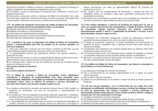 EXERCÍCIOS * DIREITO DO CONSUMIDOR * Professora Rachel Brambilla–www.rbconsumidor.blogspot.com

c) Os bancos de dados e cadastros relativos a consumidores, os serviços de proteção ao        demais fornecedores, em razão da impossibilidade objetiva de causarem ou
crédito e congêneres são considerados entidades de caráter privado.                           conhecerem tal vício.
d) É facultado o acesso às informações lá constantes para orientação e consulta por        D) Nas compras fora do estabelecimento do fornecedor, a remessa de bens em
qualquer interessado.                                                                         quantidade inferior ao acordado e pago pelo consumidor caracterizará vício de
e) Consumada a prescrição relativa à cobrança de débito do consumidor, não serão              quantidade nos produtos.
fornecidas pelos respectivos Sistemas de Proteção ao Crédito, quaisquer informações que    E) Constatado vício de qualidade no produto que o torne impróprio para consumo, a lei
possam impedir ou dificultar novo acesso ao crédito junto aos fornecedores.                   concede ao fornecedor a oportunidade de saná-lo no prazo de 30 dias.

170 - No âmbito das obrigações decorrentes do Código de Defesa do Consumidor,              173. Para melhor disciplinar o exercício da profissão de empresário no que se
quanto à desconsideração da personalidade jurídica, as sociedades.                         refere ao respeito pelos direitos dos consumidores, o Código de Defesa e Proteção
a) Coligadas responderão independentemente de culpa.                                       do Consumidor regulou aspectos relevantes das práticas comerciais,
b) Coligadas não podem ser responsabilizadas.                                              particularmente quanto à oferta e à publicidade de produtos e serviços. Acerca
c) Consorciadas são subsidiariamente responsáveis.                                         dessa disciplina, assinale a opção correta.
d) Integrantes dos grupos societários são subsidiariamente responsáveis.
e) Controladas são solidariamente responsáveis.                                            a) O fabricante ou o importador assegurarão a oferta de componentes e peças de
                                                                                              reposição do produto enquanto eles estiverem sendo vendidos no mercado.
171 - Levando-se em conta as disposições do Código de Defesa do Consumidor                 b) É vedado ao fornecedor condicionar os limites quantitativos do fornecimento de
quanto à responsabilidade pelo fato do produto ou do serviço, considere as                    produtos, de modo a estabelecer que a aquisição versará sobre limite mínimo ou
assertivas seguintes.                                                                         máximo de unidades.
I. Ainda que o fabricante comprove que não colocou o produto no mercado, será ele          c) A publicidade será enganadora por omissão quando deixar de informar sobre dado
responsabilizado objetivamente pelos danos que causar aos consumidores.                       essencial do produto ou do serviço.
II. A responsabilidade pessoal dos profissionais liberais será apurada mediante a          d) O fornecedor poderá enviar, sem solicitação prévia, qualquer propaganda ou produto
verificação de culpa.                                                                         ao consumidor, desde que isso não acarrete nenhum prejuízo ao destinatário.
III. O fornecedor de serviços se exime de responsabilidade objetiva quando provar que o    e) Aprovado o orçamento prévio de fornecimento de serviço, o consumidor terá até 7
defeito inexiste ou que a culpa é exclusiva do consumidor ou de terceiro.                     dias para, unilateralmente, desistir do negócio.
IV. É irrelevante saber a época em que um produto foi colocado em circulação para se
avaliar se é defeituoso ou não.                                                            174. No âmbito do Código de Defesa do Consumidor, em relação ao princípio da
São corretas somente as assertivas                                                         boa-fé objetiva, é correto afirmar que
a) I e III
b) I e IVc) II e IIId) II e IVe) III e IV                                                  a) Sua aplicação se restringe aos contratos de consumo.
                                                                                           b) Para a caracterização de sua violação imprescindível se faz a análise do caráter
172. O Código de Proteção e Defesa do Consumidor trouxe significativa                         volitivo das partes.
contribuição à disciplina da responsabilidade civil, tanto contratual como                 c) Não se aplica à fase pré-contratual.
extracontratual, ampliando e reforçando sua extensão com o objetivo de proteger o          d) Importa em reconhecimento de um direito a cumprir em favor do titular passivo da
consumidor contra vícios ou defeitos de produtos e serviços oferecidos no                     obrigação.
mercado. Com relação a esse assunto, assinale a opção correta.
                                                                                           175. Em face do que disciplina a Lei nº 8.078/1990, por seu artigo 30 (“Toda
A) os produtos oferecidos no mercado não poderão oferecer riscos à vida, à saúde e à       informação ou publicidade, suficientemente precisa, veiculada por qualquer forma
   segurança do consumidor, sob pena de ocasionarem a responsabilidade do                  ou meio de comunicação com relação a produtos e serviços oferecidos ou
   fornecedor.                                                                             apresentados, obriga o fornecedor que a fizer veicular ou dela se utilizar e integra o
B) As sanções por vícios de qualidade nos produtos objetivam resguardar o consumidor       contrato que vier a ser celebrado”), é certo que:
   de falhas ocultas do produto ou do serviço, conferindo-lhe prazo de reclamação que se   a) O puffing, normalmente, tem força vinculante;
   inicia na data em que for evidenciado o defeito.                                        b) Em relação ao preço, a utilização do puffing não impõe, de regra, vinculação;
C) a responsabilidade por informações falsas ou inexatas, no conteúdo da embalagem de      c) Haverá vinculação, mesmo se não houver exposição da informação ou publicidade;
   produto, referentes ao seu conteúdo líquido, limita-se ao fabricante e não atinge os    d) Nenhuma das alternativas anteriores (a, b, c) é correta.

                                                                                                                                                                              26
 