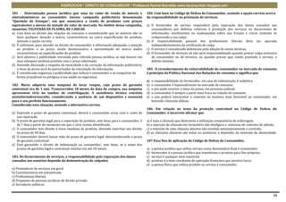 EXERCÍCIOS * DIREITO DO CONSUMIDOR * Professora Rachel Brambilla–www.rbconsumidor.blogspot.com

181 - Determinada pessoa jurídica que atua no ramo de venda de móveis e                   184. Com base no Código de Defesa do Consumidor, assinale a opção correta acerca
eletrodomésticos ao consumidor iniciou campanha publicitária denominada                   da responsabilidade na prestação de serviços.
“Queimão de Estoque”, em que anunciava a venda de produtos com preços
equivalentes a menos da metade do valor de mercado. No âmbito dessa campanha,             a) O fornecedor de serviço responderá pela reparação dos danos causados aos
anunciou: TELEVISÃO DE PLASMA, R$ 1.000,00.                                                  consumidores por defeitos relativos à prestação dos serviços ou decorrentes de
a) Com base no direito das relações de consumo e considerando que no anúncio não se          informações insuficientes ou inadequadas sobre sua fruição e riscos somente se
   fazia qualquer menção a marca, características ou outra especificação do produto,         comprovada a sua culpa.
   assinale a opção correta.                                                              b) A responsabilidade pessoal dos profissionais liberais deve ser apurada
b) É suficiente, para atender ao direito do consumidor à informação adequada, a menção       independentemente da verificação de culpa.
   ao produto e ao preço, sendo desnecessária a apresentação de outros dados              c) O serviço é considerado defeituoso pela adoção de novas técnicas.
   característicos ou especificações do produto                                           d) O fornecedor de serviços só não será responsabilizado quando provar culpa exclusiva
c) Será abusiva a publicidade veiculada pela referida pessoa jurídica, se não houver em      do consumidor ou de terceiro, ou quando provar que, tendo prestado o serviço, o
   seus estoques nenhum produto com o preço informado.                                       defeito inexiste.
d) Havendo discussão a respeito da veracidade e da correção da informação publicitária,
   o ônus da prova será do patrocinador da veiculação da informação.                      185. O reconhecimento da vulnerabilidade do consumidor no mercado de consumo
e) É considerada enganosa a publicidade que induza o consumidor a se comportar de         é princípio da Política Nacional das Relações de consumo e significa que
   forma prejudicial ou perigosa à sua saúde ou segurança.
                                                                                          a)   a responsabilidade do fornecedor, em caso de indenização, é subjetiva.
182. Maria adquiriu uma máquina de lavar roupas, cujo prazo de garantia                   b)   o consumidor é hipossuficiente no mercado de consumo.
contratual era de 1 ano. Transcorridos 18 meses da data da compra, sua máquina            c)   o juiz pode inverter o ônus da prova, em processo judicial.
apresentou vício no tambor de centrifugação. A assistência técnica concluiu               d)   o consumidor é sempre a parte mais fraca na relação de consumo.
aexistênciadevíciooculto, considerando a ausência de um dispositivo x essencial           e)   o juiz poderá interpretar o contrato da maneira mais favorável ao consumidor, em
para o seu perfeito funcionamento.                                                             havendo cláusulas dúbias.
Considerada essa situação, assinale a alternativa correta.
                                                                                          186. Em relação ao tema da proteção contratual no Código de Defesa do
a) Expirado o prazo de garantia contratual, deverá o consumidor arcar com o custo de      Consumidor, é incorreto afirmar que
   sua reparação.
b) O prazo de garantia legal para a reparação do produto, sem ônus para o consumidor, é   a) é nula a cláusula que determine a utilização compulsória de arbitragem.
   de 7 dias a partir do momento em que o vício restou identificado.                      b) a inserção de cláusula em formulário não desfigura a natureza de contrato de adesão.
c) O consumidor tem direito à troca imediata do produto, devendo exercitar seu direito    c) a inserção de uma cláusula abusiva não invalida automaticamente o contrato.
   no prazo de 90 dias.                                                                   d) as cláusulas abusivas são nulas ou anuláveis, a depender da extensão da abusividade.
d) O consumidor deverá lançar mão do prazo de garantia legal, desconsiderando o prazo
   de garantia contratual.                                                                187.Para fins de aplicação do Código de Defesa do Consumidor,
e) Está garantido o direito de indenização ao consumidor, sem ônus, se a soma dos
   prazos de garantia legal e contratual resultar em até 18 meses.                        a)   a pessoa jurídica que utiliza serviço como destinatário final é consumidor.
                                                                                          b)   fornecedor é a pessoa jurídica que transforma o produto para fins próprios.
183. No fornecimento de serviços, a responsabilidade pela reparação dos danos             c)   serviço é qualquer bem imaterial.
causados aos usuários depende da demonstração de culpados                                 d)   produto é o bem resultante de operação financeira que envolve lucro.
                                                                                          e)   a pessoa física que utiliza produto ou serviço é consumidor.
a) Prestadores de serviços em geral
b) Caminhoneiros em autoestrada
c) Profissionais liberais
d) Prepostos de pessoas jurídicas de direito privado
e) Servidores públicos


                                                                                                                                                                              28
 