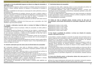 EXERCÍCIOS * DIREITO DO CONSUMIDOR * Professora Rachel Brambilla–www.rbconsumidor.blogspot.com

14.Quando se trata da publicidade enganosa ou abusiva no código do consumidor, é                17. São direitos básicos do consumidor:
falso dizer-se que
a) A publicidade só é enganosa e abusiva, quando cria métodos comerciais coercitivos ou         a) a proteção da vida, saúde e segurança contra os riscos provocados por práticas no
desleais, e pratica cláusulas abusivas ou impostas no fornecimento de produtos e                fornecimento de produtos e serviços considerados perigosos ou nocivos.
serviços.                                                                                       b) a informação adequada e clara sobre os diferentes produtos e serviços, com
b) Qualquer modalidade de informação ou comunicação de caráter publicitário, inteira ou         especificação correta de quantidade, características, composição, qualidade e preço, bem
parcialmente falsa.                                                                             como sobre os riscos que apresentem.
c) Publicidade discriminatória de qualquer natureza, que incite à violência, explore o          c) o acesso aos órgãos judiciários e administrativos com vistas à prevenção ou reparação
medo ou a superstição, se aproveite da deficiência de julgamento e experiência da criança,      de danos patrimoniais e morais, individuais, coletivos ou difusos, assegurada a proteção
desrespeita valores ambientais, ou que seja capaz de induzir o consumidor a se                  Jurídica, administrativa e técnica aos necessitados.
comportar de forma prejudicial ou perigosa à sua saúde ou segurança.                            d) A vulnerabilidade do consumidor.
d) A publicidade é enganosa por omissão, quando deixa de informar sobre dado essencial
do produto ou serviço.                                                                          18. Tendo em vista as infrações penais, executar serviço de alto grau de
e) Quando a publicidade é realizada, de tal forma que, para o consumidor, não é fácil           periculosidade, contrariando determinação de autoridade competente, tem como
identificar o que está sendo veiculado.                                                         pena:

15. Assinale a alternativa incorreta sobre as normas do Código de Defesa do                     a) Detenção de 3 meses a 1 ano e multa.
Consumidor:                                                                                     b) Detenção de 4 meses a 2 anos e multa.
a) O CDC estabelece normas de proteção e defesa do consumidor, de ordem pública e               c) Detenção de 5 meses a 1 ano e multa.
interesse social.                                                                               d) Detenção de 6 meses a 2 anos e multa.
b) A Política Nacional das Relações de Consumo tem por objetivo o atendimento das               e) Detenção de 7 meses e meio e multa.
necessidades dos consumidores, o respeito à sua dignidade, saúde e segurança, a proteção
de seus interesses econômicos, a melhoria da sua qualidade de vida, bem como a                  19. Em relação à qualidade de produtos e serviços nas relações de consumo,
transparência e harmonia das relações de consumo.                                               assinale a alternativa incorreta:
c) A educação e informação de fornecedores e consumidores, quanto aos seus direitos e
deveres, com vistas à melhoria do mercado de consumo não é um dos princípios da                 a) Os produtos e serviços colocados no mercado de consumo não acarretarão riscos à
Política Nacional das Relações de Consumo.                                                      saúde ou segurança dos consumidores, exceto os considerados normais e previsíveis em
d) Para a execução da Política Nacional das Relações de Consumo, contará o poder público        decorrência de sua natureza e fruição, obrigando-se os fornecedores, em qualquer
com a criação de Juizados Especiais de Pequenas Causas e Varas Especializadas para a            hipótese, a dar as informações necessárias e adequadas a seu respeito.
solução de litígios de consumo.                                                                 b) O fornecedor de produtos e serviços potencialmente nocivos ou perigosos à saúde ou
                                                                                                segurança deverá informar, de maneira ostensiva e adequada, a respeito da sua
16. Assinale a alternativa que não consta como um direito básico do consumidor:                 nocividade ou periculosidade, sem prejuízo da adoção de outras medidas cabíveis em
                                                                                                cada caso concreto.
a) A informação adequada e clara sobre os diferentes produtos e serviços, com                   c) O fornecedor poderá colocar no mercado de consumo produto ou serviço que sabe ou
especificação correta de quantidade, características, composição, qualidade e preço, bem        deveria saber apresentar alto grau de nocividade ou periculosidade à saúde ou segurança.
como sobre os riscos que apresentem.                                                            d) O fornecedor de produtos e serviços que, posteriormente à sua introdução no mercado
b) A proteção da vida, saúde e segurança contra os riscos provocados por práticas no            de consumo, tiver conhecimento da periculosidade que apresentem, deverá comunicar o
fornecimento de produtos e serviços considerados perigosos ou nocivos.                          fato imediatamente às autoridades competentes e aos consumidores, mediante anúncios
c) A facilitação da defesa de seus direitos, inclusive com a inversão do ônus da prova, a       publicitários.
seu favor, no processo civil, quando, a critério do juiz, for verossímil a alegação ou quando
for ele hipossuficiente,segundo as regras ordinárias de experiências.                           20. Acerca das infrações penais, as alternativas abaixo têm como pena de 1 a 6
d) A educação e divulgação sobre o consumo adequado dos produtos e serviços,                    meses de detenção ou multa, exceto:
asseguradas a liberdade de escolha e a igualdade nas contratações.
e) A inexistência de informação de riscos, quando os mesmos estão implícitos nos                a) Deixar de corrigir imediatamente informação sobre consumidor constante de cadastro,
produtos e serviços.                                                                            banco de dados, fichas ou registros que sabe ou deveria saber ser inexata;

                                                                                                                                                                                      3
 