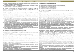 EXERCÍCIOS * DIREITO DO CONSUMIDOR * Professora Rachel Brambilla–www.rbconsumidor.blogspot.com

c) o prazo decadencial é de trinta dias contados do momento em que o veículo parou de        37. Em matéria de responsabilidade civil,
   funcionar, tornando-se imprestável para o uso.
d) o consumidor Franco tinha o prazo de sete dias para desistir do contrato e, tendo         a) é solidária entre os fornecedores nos casos de vício de qualidade.
   deixado de exercê-lo, operou-se a decadência.                                             b) é subjetiva em caso de vício de qualidade.
                                                                                             c) é do fabricante se o vício for de quantidade.
34. Assinale a opção correta com referência aos deveres de proteção à saúde e à              d) é objetiva em caso de profissional liberal.
segurança do consumidor, à responsabilidade pelo fato do produto e do serviço e à
prescrição e decadência.                                                                     38. Em relação à qualidade de produtos e serviços nas relações de consumo,
                                                                                             assinale a opção correta.
a) O fornecedor de produtos e serviços considerados de periculosidade inerente está
   dispensado de prestar informação acerca de seu uso.                                       a) No que tange aos produtos ou serviços que apresentem alto grau de nocividade ou
b) Os defeitos ou vícios intrínsecos correspondem às imperfeições que afetam os              periculosidade, não há permissão de comercialização pela lei consumerista, que veta
   produtos em sua essência ou composição, como, por exemplo, a ausência da indicação        totalmente a colocação no mercado de produtos com essas atribuições.
   do prazo de validade.                                                                     b) Os produtos e serviços colocados no mercado de consumo não poderão acarretar
c) Além da vantagem concedida pela forma de contagem do prazo decadencial na                 riscos à saúde ou segurança dos consumidores, exceto os considerados normais e
   hipótese de vício oculto, o CDC estabelece que a fluência do prazo deve ser obstada em    previsíveis em decorrência de sua natureza e fruição. Porém, os fornecedores não estão
   caso de reclamação formulada perante os órgãos públicos de defesa do consumidor ou        obrigados, em algumas hipóteses, a dar informações a seu respeito.
   da instauração de inquérito civil.                                                        c) O fornecedor de produtos e serviços potencialmente nocivos ou perigosos à saúde ou
d) Considere a seguinte situação hipotética. João contratou empresa para dedetizar sua       segurança deverá informar, de maneira ostensiva e adequada, a respeito da sua
   residência contra formigas. Passados trinta dias da execução desse serviço, os insetos    nocividade ou periculosidade. Não há necessidade de adotar nenhuma outra medida.
   voltaram a aparecer, o que contrariou a informação, dada pelo próprio fornecedor, de      d) O fornecedor de produtos e serviços que, posteriormente à sua introdução no mercado
   que o formicida aplicado seria eficaz por, pelo menos, seis meses. Nessa situação, João   de consumo, tiver conhecimento da periculosidade que apresentem, precisa comunicar o
   terá o prazo de até cinco anos para reclamar contra a empresa contratada.                 fato apenas aos consumidores.
e) Todo produto ou serviço perigoso é considerado defeituoso, mas nem todo produto ou        e) Tratando-se de produto industrial, cabe ao fornecedor prestar as informações
   serviço defeituoso pode ser tido como perigoso.                                           adequadas por meio de impressos apropriados que devam acompanhar o produto.

35. Em matéria de publicidade, é correto afirmar que é                                       39. O Código de Proteção e Defesa do Consumidor trouxe significativa contribuição
                                                                                             à disciplina da responsabilidade civil, tanto contratual como extracontratual,
a) Abusiva aquela parcialmente falsa, que induz o consumidor em erro em relação à            ampliando e reforçando sua extensão com o objetivo de proteger o consumidor
   qualidade do produto.                                                                     contra vícios ou defeitos de produtos e serviços oferecidos no mercado. Com
b) Enganosa aquela que se aproveita da deficiência de julgamento da criança.                 relação a esse assunto, assinale a opção correta.
c) Abusiva aquela que por omissão deixa de destacar elemento essencial à decisão de          a) Os produtos oferecidos no mercado não poderão oferecer riscos à vida, à saúde e à
   compra do consumidor.                                                                     segurança do consumidor, sob pena de ocasionarem a responsabilidade do fornecedor.
d) Enganosa a que induz o consumidor em erro a respeito da sua segurança no consumo          b) As sanções por vícios de qualidade nos produtos objetivam resguardar o consumidor
                                                                                             de falhas ocultas do produto ou do serviço, conferindo-lhe prazo de reclamação que se
36. Em matéria de sanções administrativas, assinale a alternativa incorreta.                 inicia na data em que for evidenciado o defeito.
                                                                                             c) A responsabilidade por informações falsas ou inexatas, no conteúdo da embalagem de
a) A pena de apreensão de produto será aplicada pela administração, quando forem             produto, referentes ao seu conteúdo líquido, limita-se ao fabricante e não atinge os
constatados vícios de quantidade do produto.                                                 demais fornecedores, em razão da impossibilidade objetiva de causarem ou conhecerem
b) A pena de suspensão do fornecimento do serviço será aplicada em caso de vício de          tal vício.
qualidade por inadequação.                                                                   d) Nas compras fora do estabelecimento do fornecedor, a remessa de bens em quantidade
c) A pena de interdição será aplicada pela administração, sempre que forem constatados       inferior ao acordado e pago pelo consumidor caracterizará vício de quantidade nos
vícios de qualidade por inadequação de serviço.                                              produtos.
d) A pena de inutilização do produto será aplicada mediante processo administrativo,         e) Constatado vício de qualidade no produto que o torne impróprio para consumo, a lei
assegurada a ampla defesa, se constatado vício de quantidade do produto.                     concede ao fornecedor a oportunidade de saná-lo no prazo de 30 dias.

                                                                                                                                                                                 6
 