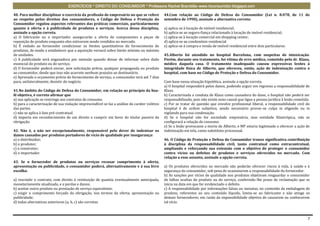 EXERCÍCIOS * DIREITO DO CONSUMIDOR * Professora Rachel Brambilla–www.rbconsumidor.blogspot.com

40. Para melhor disciplinar o exercício da profissão de empresário no que se refere            44.Com relação ao Código de Defesa do Consumidor (Lei n. 8.078, de 11 de
ao respeito pelos direitos dos consumidores, o Código de Defesa e Proteção do                  setembro de 1990), assinale a alternativa correta:
Consumidor regulou aspectos relevantes das práticas comerciais, particularmente
quanto à oferta e à publicidade de produtos e serviços. Acerca dessa disciplina,               a) aplica-se à locação de imóvel residencial;
assinale a opção correta.                                                                      b) aplica-se ao seguro-fiança relacionado à locação de imóvel residencial;
a) O fabricante ou o importador assegurarão a oferta de componentes e peças de                 c) aplica-se à locação comercial em shopping center;
reposição do produto enquanto eles estiverem sendo vendidos no mercado.                        d) aplica-se ao condomínio residencial
b) É vedado ao fornecedor condicionar os limites quantitativos do fornecimento de              e) aplica-se à compra e venda de imóvel residencial entre dois particulares.
produtos, de modo a estabelecer que a aquisição versará sobre limite mínimo ou máximo
de unidades.                                                                                   45.Alberto foi atendido no hospital Barcelona, com suspeitas de intoxicação.
c) A publicidade será enganadora por omissão quando deixar de informar sobre dado              Porém, durante seu tratamento, foi vítima de erro médico, cometido pelo dr. Klaus,
essencial do produto ou do serviço.                                                            médico daquela casa. O tratamento inadequado causou expressivas lesões à
d) O fornecedor poderá enviar, sem solicitação prévia, qualquer propaganda ou produto          integridade física de Alberto, que ofereceu, então, ação de indenização contra o
ao consumidor, desde que isso não acarrete nenhum prejuízo ao destinatário.                    hospital, com base no Código de Proteção e Defesa do Consumidor.
e) Aprovado o orçamento prévio de fornecimento de serviço, o consumidor terá até 7 dias
para, unilateralmente, desistir do negócio.                                                    Com base nessa situação hipotética, assinale a opção correta.
                                                                                               a) O hospital responderá pelos danos, podendo arguir em regresso a responsabilidade de
41.No âmbito do Código de Defesa do Consumidor, em relação ao princípio da boa-                Klaus.
fé objetiva, é correto afirmar que                                                             b) Caracterizada a conduta de Klaus como causadora do dano, o hospital não poderá ser
a) sua aplicação se restringe aos contratos de consumo.                                        responsabilizado, pois não existe nexo causal que ligue a pessoa jurídica à lesão cometida.
b) para a caracterização de sua violação imprescindível se faz a análise do caráter volitivo   c) Por se tratar de questão que envolve profissional liberal, a responsabilidade civil do
das partes.                                                                                    hospital é de ordem subjetiva, sendo necessário provar-se culpa in eligendo ou in
c) não se aplica à fase pré-contratual.                                                        vigilando para sua condenação.
d) importa em reconhecimento de um direito a cumprir em favor do titular passivo da            d) Se o hospital não for sociedade empresária, mas entidade filantrópica, não se
obrigação.                                                                                     configurará a relação de consumo.
                                                                                               e) Se a lesão provocasse a morte de Alberto, o MP estaria legitimado a oferecer a ação de
42. Não é, a não ser excepcionalmente, responsável pelo dever de indenizar os                  indenização em tela, como substituto processual.
danos causados por produtos portadores de vício de qualidade por insegurança:
a) o distribuidor;                                                                             46. O Código de Proteção e Defesa do Consumidor trouxe significativa contribuição
b) o produtor;                                                                                 à disciplina da responsabilidade civil, tanto contratual como extracontratual,
c) o construtor;                                                                               ampliando e reforçando sua extensão com o objetivo de proteger o consumidor
d) o importador.                                                                               contra vícios ou defeitos de produtos e serviços oferecidos no mercado. Com
                                                                                               relação a esse assunto, assinale a opção correta.
43. Se o fornecedor de produtos ou serviços recusar cumprimento à oferta,
apresentação ou publicidade, o consumidor poderá, alternativamente e à sua livre               a) Os produtos oferecidos no mercado não poderão oferecer riscos à vida, à saúde e à
escolha:                                                                                       segurança do consumidor, sob pena de ocasionarem a responsabilidade do fornecedor.
                                                                                               b) As sanções por vícios de qualidade nos produtos objetivam resguardar o consumidor
a) rescindir o contrato, com direito à restituição de quantia eventualmente antecipada,        de falhas ocultas do produto ou do serviço, conferindo-lhe prazo de reclamação que se
monetariamente atualizada, e a perdas e danos;                                                 inicia na data em que for evidenciado o defeito.
b) aceitar outro produto ou prestação de serviço equivalente;                                  c) A responsabilidade por informações falsas ou inexatas, no conteúdo da embalagem de
c) exigir o cumprimento forçado da obrigação, nos termos da oferta, apresentação ou            produto, referentes ao seu conteúdo líquido, limita-se ao fabricante e não atinge os
publicidade;                                                                                   demais fornecedores, em razão da impossibilidade objetiva de causarem ou conhecerem
d) todas alternativas anteriores (a, b, c) são corretas.                                       tal vício.



                                                                                                                                                                                        7
 