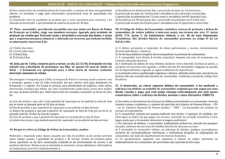 EXERCÍCIOS * DIREITO DO CONSUMIDOR * Professora Rachel Brambilla–www.rbconsumidor.blogspot.com

d) Nas compras fora do estabelecimento do fornecedor, a remessa de bens em quantidade        a) decadência em 60 (sessenta) dias e prescrição da ação em 5 (cinco) anos.
inferior ao acordado e pago pelo consumidor caracterizará vício de quantidade nos            b) prescrição da ação em 3 (três) anos e decadência em 120 (cento e vinte) dias.
produtos.                                                                                    c) prescrição da pretensão em 5 (cinco anos) e decadência em 90 (noventa) dias.
e) Constatado vício de qualidade no produto que o torne impróprio para consumo, a lei        d) decadência em 90 (noventa) dias e prescrição da pretensão em 3 (três) anos.
concede ao fornecedor a oportunidade de saná-lo no prazo de 30 dias.                         e) prescrição da ação em 8 (oito) anos e decadência em 45 (quarenta e cinco) dias.

47. Tício, consumidor, percebendo inexatidão nos seus dados em Banco de Dados                50. O Código de Defesa do Consumidor estabelece normas de proteção e defesa do
de Proteção ao Crédito, exige sua imediata correção. Apurado pela entidade de                consumidor, de ordem pública e interesse social, nos termos dos arts. 5º, inciso
proteção ao crédito que Tício tem razão e procedida a correção dos dados, o prazo            XXXII, 170, inciso V, da Constituição Federal, e art. 48 de suas Disposições
que o arquivista tem para comunicar a alteração aos terceiros que tenham recebido            Transitórias. São direitos básicos do consumidor previstos no artigo 6º da Lei
as informações incorretas é de:                                                              8.078/1990.

a) 3 (três) dias úteis;                                                                      a) A efetiva prevenção e reparação de danos patrimoniais e morais, exclusivamente
b) 5 (cinco) dias úteis;                                                                     direitos individuais e coletivos.
c) 10 (dez) dias;                                                                            b) Os serviços públicos em geral não se enquadram na proteção do consumidor.
d) 30 (trinta) dias.                                                                         c) O consumidor terá direito à revisão contratual somente em caso de constarem em
                                                                                             contrato cláusulas abusivas.
48. João, pai de Talita, comprou para a menor, no dia 22/12/06, brinquedo em loja            d) A facilitação da defesa de seus direitos, inclusive com a inversão do ônus da prova, a
infantil com a finalidade de presentear sua filha, de apenas 02 anos de idade, no            seu favor, no processo civil, quando, a critério do juiz, for verossímil a alegação ou quando
Natal – o brinquedo era apropriado para a faixa etária da menina, conforme                   for ele hipossuficiente, segundo as regras ordinárias de experiências.
descrição constante no rótulo.                                                               e) A proteção contra a publicidade enganosa e abusiva, métodos comerciais coercitivos ou
                                                                                             desleais não são considerados direitos do consumidor, recebendo a tutela do Código Civil
Ele entregou o brinquedo para a filha na véspera de Natal e a menina, muito contente com     Brasileiro.
o presente, passou o dia 25 todo brincando, até que retirou uma peça destacável do
brinquedo e a engoliu. Foi levada às pressas para atendimento de urgência, onde sofreu       51. O fornecedor, ao cobrar supostos débitos do consumidor, o faz mediante a
intervenção cirúrgica que salvou sua vida. Considerando a data dessa prova para análise      cobrança via telefone ao trabalho do consumidor, exigindo que este pague por uma
do caso, os danos sofridos por Talita descrevem um exemplo, consoante as letras do CDC,      dívida vencida e paga, que vem sendo cobrada reiteradamente por dois meses
de:                                                                                          consecutivos. Sobre a cobrança de dívidas, assinale a única alternativa CORRETA.

a) vício do serviço e que não é mais passível de reparação na via judicial na data de hoje   a) Em todos os documentos de cobrança de débitos apresentados ao consumidor, deverão
por já terem se passado mais de 30 dias do dano;                                             constar o nome, o endereço e o número de inscrição no Cadastro de Pessoas Físicas – CPF
b) fato do produto e que é passível de reparação na via judicial na data de hoje;            – ou no Cadastro Nacional de Pessoa Jurídica – CNPJ – do fornecedor do produto ou
c) defeito do produto e que não é passível de reparação na data de hoje por já terem se      serviço correspondente.
passado mais de 30 dias da data da compra;                                                   b) O consumidor cobrado em quantia indevida tem direito à repetição do indébito, por
d) vício do produto e que é passível de reparação na via judicial na data de hoje;           valor igual ao dobro do que pagou em excesso, acrescido de correção monetária e juros
e) defeito do serviço e que ainda é passível de reparação na via judicial na data de hoje.   legais, ainda que o fornecedor demonstre o engano justificável.
                                                                                             c) Na cobrança de débitos, o consumidor inadimplente poderá ser cobrado em qualquer
                                                                                             situação, inclusive em seu local de trabalho, horário de descanso ou lazer.
49. No que se refere ao Código de Defesa do Consumidor, analise:                             d) É permitido ao fornecedor utilizar, na cobrança de dívidas, qualquer procedimento
                                                                                             inclusive de correspondências eletrônicas e telefonemas dirigidos ao empregador do
Pretensão à reparação pelos danos causados por fato do produto ou do serviço previsto        consumidor, por meio do departamento de recursos humanos.
nesse Código, quanto à qualidade do produto e do serviço. Direito de reclamar pelos          e) Os apontamentos negativos nos cadastros e bancos de dados referentes ao
vícios aparentes ou de fácil constatação, tratando-se de fornecimento de serviço e de        inadimplemento do consumidor são permitidos até o período de três anos.
produtos duráveis. Nesses casos e excluindo-se eventuais causas obstativas, interruptivas
ou suspensivas, ocorrem, respectivamente, a

                                                                                                                                                                                        8
 