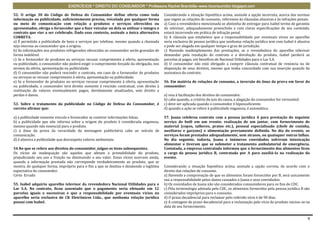 EXERCÍCIOS * DIREITO DO CONSUMIDOR * Professora Rachel Brambilla–www.rbconsumidor.blogspot.com

52. O artigo 30 do Código de Defesa do Consumidor define oferta como toda                 Considerando a situação hipotética acima, assinale a opção incorreta, acerca das normas
informação ou publicidade, suficientemente precisa, veiculada por qualquer forma          que regem as relações de consumo, referentes às cláusulas abusivas e às infrações penais.
ou meio de comunicação com relação a produtos e serviços oferecidos ou                    a) Caso a revendedora mencionada se abstenha de entregar para Isabel termo de garantia
apresentados, obriga o fornecedor que a fizer veicular ou dela se utilizar e integra o    do televisor, adequadamente preenchido e com claras especificações de seu conteúdo,
contrato que vier a ser celebrado. Dado esse contexto, assinale a única alternativa       estará incorrendo em prática de infração penal.
CORRETA.                                                                                  b) A cláusula que estabelece que a responsabilidade por eventuais vícios no aparelho
a) É permitida a publicidade de bens e serviços por telefone, mesmo quando a chamada      seria exclusiva de pessoa jurídica que nenhuma relação jurídica tem com Isabel é abusiva
seja onerosa ao consumidor que a origina.                                                 e pode ser alegada em qualquer tempo e grau de jurisdição.
b) As informações nos produtos refrigerados oferecidos ao consumidor serão gravadas de    c) Havendo inadimplemento das prestações, se a revendedora do aparelho televisor
forma indelével.                                                                          demandar pela resolução do contrato e a devolução do produto, Isabel perderá as
c) Se o fornecedor de produtos ou serviços recusar cumprimento à oferta, apresentação     parcelas já pagas, em benefício de Nacional Utilidades para o Lar S.A.
ou publicidade, o consumidor não poderá exigir o cumprimento forçado da obrigação, nos    d) O consumidor não está obrigado a cumprir cláusula contratual de renúncia ou de
termos da oferta, apresentação ou publicidade.                                            disposição de seus direitos, mesmo que tenha concordado com sua inserção quando da
d) O consumidor não poderá rescindir o contrato, em caso de o fornecedor de produtos      assinatura do contrato.
ou serviços se recusar cumprimento à oferta, apresentação ou publicidade.
e) Se o fornecedor de produtos ou serviços recusar cumprimento à oferta, apresentação     56. Em matéria de relações de consumo, a inversão do ônus da prova em favor do
ou publicidade, o consumidor terá direito somente à rescisão contratual, com direito à    consumidor:
restituição de valores eventualmente pagos, devidamente atualizados, sem direito a
perdas e danos.                                                                           a) visa à facilitação dos direitos do consumidor.
                                                                                          b) cabe quando, a critério do juiz da causa, a alegação do consumidor for verossímil.
53. Sobre o tratamento da publicidade no Código de Defesa do Consumidor, é                c) deve ser aplicada quando o consumidor é hipossuficiente.
correto afirmar que:                                                                      d) quando a ação se refere à publicidade enganosa, é automática.

a) a publicidade somente vincula o fornecedor se contiver informações falsas.             57. Joana celebrou contrato com a pessoa jurídica A para prestação do seguinte
b) a publicidade que não informa sobre a origem do produto é considerada enganosa,        serviço de bufê em um evento: realização de um jantar, com fornecimento de
mesmo quando não essencial para o produto.                                                material (copos, talheres, pratos etc.), pessoal especializado (chefe de cozinha,
c) o ônus da prova da veracidade da mensagem publicitária cabe ao veículo de              auxiliares e garçons) e alimentação previamente definida. No dia do evento, os
comunicação.                                                                              serviços foram prestados adequadamente, sem atrasos, ou quaisquer outras falhas.
d) é abusiva a publicidade que desrespeita valores ambientais.                            No dia seguinte, todavia, Joana e inúmeros convidados sofreram intoxicação
                                                                                          alimentar e tiveram que se submeter a tratamento ambulatorial de emergência.
54.No que se refere aos direitos do consumidor, julgue os itens subsequentes.             Contatada, a empresa contratada informou que o fornecimento dos alimentos ficou
Os vícios de inadequação são aqueles que afetam a prestabilidade do produto,              a cargo da pessoa jurídica B, contratada por A para auxiliá-la na realização do
prejudicando seu uso e fruição ou diminuindo o seu valor. Esses vícios ocorrem ainda,     evento.
quando a informação prestada não corresponde verdadeiramente ao produto, que se
mostra, de qualquer forma, impróprio para o fim a que se destina e desatende a legítima   Considerando a situação hipotética acima, assinale a opção correta, de acordo com o
expectativa do consumidor.                                                                direito das relações de consumo.
Certo Errado                                                                              a) Havendo a comprovação de que os alimentos foram fornecidos por B, será unicamente
                                                                                          sua a responsabilidade pelos danos causados a Joana e seus convidados.
55. Isabel adquiriu aparelho televisor da revendedora Nacional Utilidades para o          b) Os convidados de Joana não são considerados consumidores para os fins do CDC.
Lar S.A. No contrato, ficou assentado que o pagamento seria efetuado em 12                c) Pela terminologia adotada pelo CDC, os alimentos fornecidos pela pessoa jurídica B são
parcelas iguais e sucessivas e que a responsabilidade por eventuais vícios no             considerados impróprios para o consumo.
aparelho seria exclusiva de CK Eletrônicos Ltda., que nenhuma relação jurídica            d) O prazo decadencial para reclamar pelo referido vício é de 90 dias.
possui com Isabel.                                                                        e) A contagem do prazo decadencial para a reclamação pelo vício do produto iniciou-se na
                                                                                          data de seu fornecimento.


                                                                                                                                                                                  9
 