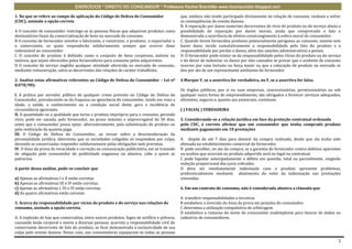 EXERCÍCIOS * DIREITO DO CONSUMIDOR * Professora Rachel Brambilla–www.rbconsumidor.blogspot.com

1. No que se refere ao campo de aplicação do Código de Defesa do Consumidor                    que, embora não tendo participado diretamente da relação de consumo, venham a sofrer
(CDC), assinale a opção correta                                                                as conseqüências do evento danoso.
                                                                                               B. A reparação por danos materiais decorrentes de vício do produto ou do serviço afasta a
A O conceito de consumidor restringe-se às pessoas físicas que adquirem produtos como          possibilidade de reparação por danos morais, ainda que comprovado o fato e
destinatárias finais da comercialização de bens no mercado de consumo.                         demonstrada a ocorrência de efetivo constrangimento à esfera moral do consumidor.
B O conceito de fornecedor envolve o fabricante, o construtor, o produtor, o importador e      C. Quando forem fornecidos produtos potencialmente perigosos ao consumo, mesmo sem
o comerciante, os quais responderão solidariamente sempre que ocorrer dano                     haver dano, incide cumulativamente a responsabilidade pelo fato do produto e a
indenizável ao consumidor.                                                                     responsabilidade por perdas e danos, além das sanções administrativas e penais.
C O conceito de produto é definido como o conjunto de bens corpóreos, móveis ou                D. O fornecedor pode eximir-se da responsabilidade pelos vícios do produto ou do serviço
imóveis, que sejam oferecidos pelos fornecedores para consumo pelos adquirentes.               e do dever de indenizar os danos por eles causados se provar que o acidente de consumo
D O conceito de serviço engloba qualquer atividade oferecida no mercado de consumo,            ocorreu por caso fortuito ou força maior ou que a colocação do produto no mercado se
mediante remuneração, salvo as decorrentes das relações de caráter trabalhista.                deu por ato de um representante autônomo do fornecedor.

2. Analise estas afirmativas referentes ao Código de Defesa do Consumidor – Lei nº             4.Marque V, se a assertiva for verdadeira, ou F, se a assertiva for falsa.
8.078/90):
                                                                                               Os órgãos públicos, por si ou suas empresas, concessionárias, permissionárias ou sob
I. A prática por servidor público de qualquer crime previsto no Código de Defesa do            qualquer outra forma de empreendimento, são obrigados a fornecer serviços adequados,
Consumidor, prevalecendo-se da fraqueza ou ignorância do consumidor, tendo em vista a          eficientes, seguros e, quanto aos essenciais, contínuos.
idade, a saúde, o conhecimento ou a condição social deste, gera a incidência de
circunstância agravante.                                                                       ( ) FALSA( ) VERDADEIRA
II. A quantidade ou a qualidade que torna o produto impróprio para o consumo, gerando
vício, pode ser sanada, pelo fornecedor, no prazo máximo e improrrogável de 30 dias,           5. Considerando-se a relação jurídica em face da proteção contratual ordenada
antes que o consumidor possa optar, alternativamente, pela substituição do produto ou          pelo CDC, é correto afirmar que um consumidor que tenha comprado produto
pela restituição da quantia paga.                                                              mediante pagamento em 10 prestações
III. O Código de Defesa do Consumidor, ao versar sobre a desconsideração da
personalidade jurídica, determina que as sociedades coligadas só respondem por culpa,          A dispõe de até 7 dias para desistir da compra realizada, desde que ela tenha sido
devendo as consorciadas responder solidariamente pelas obrigações nele previstas.              efetuada no estabelecimento comercial do fornecedor.
IV. O ônus da prova da veracidade e correção ou comunicação publicitária, em se tratando       B pode escolher, no ato da compra, se a garantia do fornecedor contra defeitos aparentes
de alegação pelo consumidor de publicidade enganosa ou abusiva, cabe a quem as                 ou ocultos que ocorram no produto adquirido será ou legal ou contratual.
patrocina.                                                                                     C pode liquidar antecipadamente o débito em questão, total ou parcialmente, exigindo
                                                                                               redução proporcional dos juros cobrados.
A partir dessa análise, pode-se concluir que                                                   D deve ser imediatamente indenizado caso o produto apresente problemas,
                                                                                               preferencialmente mediante abatimento do valor da indenização nas prestações
a) Apenas as afirmativas I e II estão corretas.                                                vincendas.
b) Apenas as afirmativas III e IV estão corretas.
c) Apenas as afirmativas I, III e IV estão corretas.                                           6. Em um contrato de consumo, não é considerada abusiva a cláusula que
d) As quatro afirmativas estão corretas
                                                                                               A transfere responsabilidades a terceiros.
3. Acerca da responsabilidade por vícios do produto e do serviço nas relações de               B estabelece a inversão do ônus da prova em prejuízo do consumidor.
consumo, assinale a opção correta.                                                             C determina a utilização compulsória de arbitragem.
                                                                                               D estabelece a remessa do nome do consumidor inadimplente para bancos de dados ou
A. A explosão de loja que comercializa, entre outros produtos, fogos de artifício e pólvora,   cadastros de consumidores.
causando lesão corporal e morte a diversas pessoas, acarreta a responsabilidade civil do
comerciante decorrente de fato do produto, se ficar demonstrada a exclusividade de sua
culpa pelo evento danoso. Nesse caso, aos consumidores equiparam-se todas as pessoas

                                                                                                                                                                                      1
 