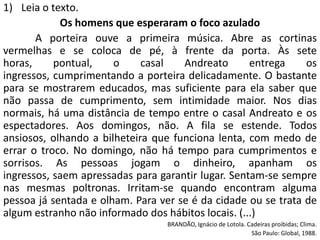 1) Leia o texto.
            Os homens que esperaram o foco azulado
       A porteira ouve a primeira música. Abre as cortinas
vermelhas e se coloca de pé, à frente da porta. Às sete
horas,     pontual,    o     casal   Andreato       entrega    os
ingressos, cumprimentando a porteira delicadamente. O bastante
para se mostrarem educados, mas suficiente para ela saber que
não passa de cumprimento, sem intimidade maior. Nos dias
normais, há uma distância de tempo entre o casal Andreato e os
espectadores. Aos domingos, não. A fila se estende. Todos
ansiosos, olhando a bilheteira que funciona lenta, com medo de
errar o troco. No domingo, não há tempo para cumprimentos e
sorrisos. As pessoas jogam o dinheiro, apanham os
ingressos, saem apressadas para garantir lugar. Sentam-se sempre
nas mesmas poltronas. Irritam-se quando encontram alguma
pessoa já sentada e olham. Para ver se é da cidade ou se trata de
algum estranho não informado dos hábitos locais. (...)
                                  BRANDÃO, Ignácio de Lotola. Cadeiras proibidas; Clima.
                                                               São Paulo: Global, 1988.
 