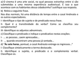 a) O cinema é uma arte social, na qual pessoas estranhas entre si são
submetidas a uma mesma experiência audiovisual. É isso o que
acontece com os habitantes dessa cidadezinha? Justifique sua resposta.
b) Releia a seguinte frase.
Nos dias normais, há uma distância de tempo entre o casal Andreato e
os outros espectadores.
I- Identifique o tipo de sujeito e de predicado nessa frase.
II- Qual é a transitividade do verbo? Como se classifica seu
complemento?
III- Identifique os adjuntos adnominais.
c) Classifique o predicado e indique o predicativo nestas orações:
I- ... as pessoas...saem apressadas...
II- ... quando encontram uma pessoa já sentada...
d) “Às sete horas, pontual, o casal Andreato entrega os ingressos...”
I- Classifique sintaticamente o termo destacado.
II- Identifique o sujeito, o predicado e o complemento verbal.
Classifique-os.
 