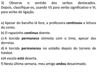 3) Observe o sentido dos verbos destacados.
Depois, classifique-os, usando VS para verbo significativo e VL
para verbo de ligação.

a) Apesar do barulho lá fora, a professora continuou a leitura
do conto.
b) O rapazinho continua doente.
c) A torcida permanece otimista com o time, apesar das
derrotas.
d) A torcida permaneceu no estádio depois do torneio de
futebol.
e)A escola está deserta.
f) Nesta última semana, meu amigo andou desanimado.
 