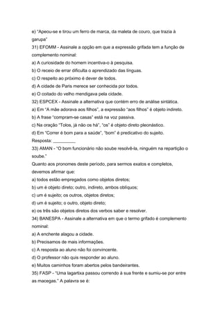 e) “Apeou-se e tirou um ferro de marca, da maleta de couro, que trazia à
garupa”
31) EFOMM - Assinale a opção em que a expressão grifada tem a função de
complemento nominal:
a) A curiosidade do homem incentiva-o à pesquisa.
b) O receio de errar dificulta o aprendizado das línguas.
c) O respeito ao próximo é dever de todos.
d) A cidade de Paris merece ser conhecida por todos.
e) O coitado do velho mendigava pela cidade.
32) ESPCEX - Assinale a alternativa que contém erro de análise sintática.
a) Em “A mãe adorava aos filhos”, a expressão “aos filhos” é objeto indireto.
b) A frase “compram-se casas” está na voz passiva.
c) Na oração “Tolos, já não os há”, “os” é objeto direto pleonástico.
d) Em “Correr é bom para a saúde”, “bom” é predicativo do sujeito.
Resposta: __________
33) AMAN - “O bom funcionário não soube resolvê-la, ninguém na repartição o
soube.”
Quanto aos pronomes deste período, para sermos exatos e completos,
devemos afirmar que:
a) todos estão empregados como objetos diretos;
b) um é objeto direto; outro, indireto, ambos oblíquos;
c) um é sujeito; os outros, objetos diretos;
d) um é sujeito; o outro, objeto direto;
e) os três são objetos diretos dos verbos saber e resolver.
34) BANESPA - Assinale a alternativa em que o termo grifado é complemento
nominal:
a) A enchente alagou a cidade.
b) Precisamos de mais informações.
c) A resposta ao aluno não foi convincente.
d) O professor não quis responder ao aluno.
e) Muitos caminhos foram abertos pelos bandeirantes.
35) FASP - “Uma lagartixa passou correndo à sua frente e sumiu-se por entre
as macegas.” A palavra se é:
 