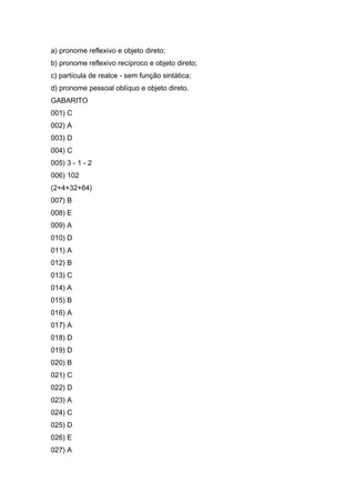 a) pronome reflexivo e objeto direto;
b) pronome reflexivo recíproco e objeto direto;
c) partícula de realce - sem função sintática;
d) pronome pessoal oblíquo e objeto direto.
GABARITO
001) C
002) A
003) D
004) C
005) 3 - 1 - 2
006) 102
(2+4+32+64)
007) B
008) E
009) A
010) D
011) A
012) B
013) C
014) A
015) B
016) A
017) A
018) D
019) D
020) B
021) C
022) D
023) A
024) C
025) D
026) E
027) A
 