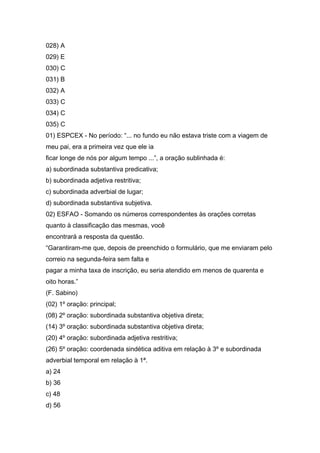 028) A
029) E
030) C
031) B
032) A
033) C
034) C
035) C
01) ESPCEX - No período: “... no fundo eu não estava triste com a viagem de
meu pai, era a primeira vez que ele ia
ficar longe de nós por algum tempo ...”, a oração sublinhada é:
a) subordinada substantiva predicativa;
b) subordinada adjetiva restritiva;
c) subordinada adverbial de lugar;
d) subordinada substantiva subjetiva.
02) ESFAO - Somando os números correspondentes às orações corretas
quanto à classificação das mesmas, você
encontrará a resposta da questão.
“Garantiram-me que, depois de preenchido o formulário, que me enviaram pelo
correio na segunda-feira sem falta e
pagar a minha taxa de inscrição, eu seria atendido em menos de quarenta e
oito horas.”
(F. Sabino)
(02) 1º oração: principal;
(08) 2º oração: subordinada substantiva objetiva direta;
(14) 3º oração: subordinada substantiva objetiva direta;
(20) 4º oração: subordinada adjetiva restritiva;
(26) 5º oração: coordenada sindética aditiva em relação à 3º e subordinada
adverbial temporal em relação à 1ª.
a) 24
b) 36
c) 48
d) 56
 