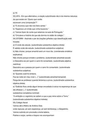 e) 70
03) AFA - Em que alternativa, a oração subordinada não é da mesma natureza
da que existe em “Quero que vocês
escrevam uma composição”?
a) “E anunciou que não nos faria cantar.”
b) “Esperava um irmão que vinha buscá-la.”
c) “Vamos fazer de conta que estamos na aula de Português.”
d) “Circulava a história de que ela dormia no sótão do colégio.”
04) EFOMM - Assinale o par de orações grifadas cuja classificação está
trocada:
a) Vi onde ela estuda. (subordinada substantiva objetiva direta)
É sabido onde ela estuda. (subordinada substantiva subjetiva)
b) Não chores, porque amanhã será um novo dia. (coordenada sindética
explicativa)
Não chores porque erraste o problema. (subordinada adverbial causal)
c) Descobriu-se por quem o carro foi consertado. (subordinada adjetiva
restritiva)
Descobriu-se a pessoa por quem o carro foi consertado. (subordinada
substantiva subjetiva)
d) “Quando você foi embora,
Fez-se noite em meu viver (...)” (subordinada adverbial temporal)
Perguntei ao professor quando faríamos a prova. (subordinada substantiva
objetiva direta)
e) “Estêvão ficou ainda algum tempo encostado à cerca na esperança de que
ela olhasse (...)” (subordinada
substantiva completiva nominal)
“A ambição e o egoísmo se opõem a que a paz reine sobre a Terra.”
(subordinada substantiva objetiva indireta)
05) Colégio Naval
Vamos até a Matriz de Antônio Dias
onde repousa, pó sem esperança, pó sem lembrança, o Aleijadinho.
Vamos subindo em procissão a lenta ladeira.
Padres e anjos, santos e bispos nos acompanham
 