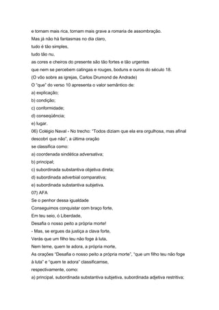 e tornam mais rica, tornam mais grave a romaria de assombração.
Mas já não há fantasmas no dia claro,
tudo é tão simples,
tudo tão nu,
as cores e cheiros do presente são tão fortes e tão urgentes
que nem se percebem catingas e rouges, boduns e ouros do século 18.
(O vôo sobre as igrejas, Carlos Drumond de Andrade)
O “que” do verso 10 apresenta o valor semântico de:
a) explicação;
b) condição;
c) conformidade;
d) conseqüência;
e) lugar.
06) Colégio Naval - No trecho: “Todos diziam que ela era orgulhosa, mas afinal
descobri que não”, a última oração
se classifica como:
a) coordenada sindética adversativa;
b) principal;
c) subordinada substantiva objetiva direta;
d) subordinada adverbial comparativa;
e) subordinada substantiva subjetiva.
07) AFA
Se o penhor dessa igualdade
Conseguimos conquistar com braço forte,
Em teu seio, ó Liberdade,
Desafia o nosso peito a própria morte!
- Mas, se ergues da justiça a clava forte,
Verás que um filho teu não foge à luta,
Nem teme, quem te adora, a própria morte,
As orações “Desafia o nosso peito a própria morte”, “que um filho teu não foge
à luta” e “quem te adora” classificamse,
respectivamente, como:
a) principal, subordinada substantiva subjetiva, subordinada adjetiva restritiva;
 