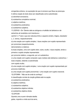 arrogantes embora, na suposição de que é conosco que Deus se preocupa.
A última oração do texto deve ser classificada como subordinada:
a) adverbial concessiva;
b) substantiva completiva nominal;
c) adjetiva restritiva;
d) substantiva predicativa;
e) substantiva subjetiva.
11) ESFAO - Em “Dentro dela se abrigava a multidão de bárbaros e de
estranhos ali recebidos com brandura e
carinho” e “Tudo o que era natureza tinha o aspecto sinistro, trágico, desolador
(...)”, temos, respectivamente:
a) uma oração com sujeito simples; / duas orações com sujeito representado
por pronomes (respectivamente,
demonstrativo e relativo);
b) duas orações, uma com sujeito claro, outra, oculto; / duas orações, tendo a
primeira o sujeito simples representado
por pronome relativo, a segunda, por um substantivo;
c) uma oração com sujeito composto cujos núcleos são bárbaros e estranhos; /
duas orações, estando a subordinada
com sujeito oculto;
d) uma oração com sujeito simples; / uma oração com sujeito representado por
pronome indefinido;
e) uma oração com sujeito pronominal; / uma oração com sujeito oracional.
12) EFOMM - “Não sei de onde te conheço.”
A classificação correta da oração grifada está na opção:
a) substantiva predicativa;
b) adjetiva restritiva;
c) substantiva subjetiva;
d) substantiva objetiva indireta;
e) substantiva objetiva direta.
13) EPCAR
Quando uma nuvem nômade destila
gotas, roçando a crista azul da serra,
 