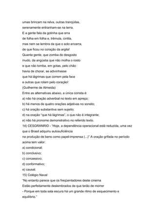 umas brincam na relva, outras tranqüilas,
serenamente entranham-se na terra.
E a gente fala da gotinha que erra
de folha em folha e, trêmula, cintila,
mas nem se lembra da que o solo encerra,
de que ficou no coração da argila!
Quanta gente, que zomba do desgosto
mudo, da angústia que não molha o rosto
e que não tomba, em gotas, pelo chão
havia de chorar, se adivinhasse
que há lágrimas que correm pela face
e outras que rolam pelo coração!
(Guilherme de Almeida)
Entre as alternativas abaixo, a única correta é:
a) não há oração adverbial no texto em apreço;
b) há menos de quatro orações adjetivas no soneto;
c) há oração substantiva sem sujeito;
d) na oração “que há lágrimas”, o que não é integrante;
e) não há pronome demonstrativo no referido texto.
14) CESGRANRIO - “Hoje, a dependência operacional está reduzida, uma vez
que o Brasil adquiriu autosuficiência
na produção de bens como papel-imprensa (...)” A oração grifada no período
acima tem valor:
a) condicional;
b) conclusivo;
c) concessivo;
d) conformativo;
e) causal.
15) Colégio Naval
“No entanto parece que os freqüentadores deste cinema
Estão perfeitamente deslembrados de que terão de morrer
- Porque em toda sala escura há um grande ritmo de esquecimento e
equilíbrio.”
 