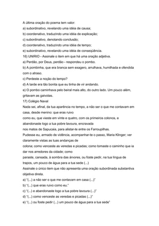 A última oração do poema tem valor:
a) subordinativo, revelando uma idéia de causa;
b) coordenativo, traduzindo uma idéia de explicação;
c) subordinativo, denotando conclusão;
d) coordenativo, traduzindo uma idéia de tempo;
e) subordinativo, revelando uma idéia de conseqüência.
16) UNIRIO - Assinale o item em que há uma oração adjetiva.
a) Perdão, por Deus, perdão - respondeu o pombo.
b) A pombinha, que era branca sem exagero, arrulhava, humilhada e ofendida
com o atraso.
c) Perdeste a noção do tempo?
d) A tarde era tão bonita que eu tinha de vir andando.
e) O pombo caminhava pelo beiral mais alto, do outro lado. Um pouco além,
gritavam as gaivotas.
17) Colégio Naval
Nada sei, afinal, da tua aparência no tempo, a não ser o que me contavam em
casa, desde menino: que eras ruivo
como eu, que vieste em vinte e quatro, com os primeiros colonos, e
abandonaste logo a tua pobre lavoura, encravada
nos matos de Sapucaia, para alistar-te entre os Farroupilhas.
Pudesse eu, armado de vidência, acompanhar-te o passo, Maria Klinger; ver
claramente vistas as tuas andanças de
colona; como venceste as veredas e picadas; como tomaste o caminho que ia
dar nos arredores da cidade; como
paraste, cansada, à sombra das árvores, ou foste pedir, na tua língua de
trapos, um pouco de água para a tua sede (...)
Assinale o único item que não apresenta uma oração subordinada substantiva
objetiva direta.
a) “(...) a não ser o que me contavam em casa (...)”
b) “(...) que eras ruivo como eu.”
c) “(...) e abandonaste logo a tua pobre lavoura (...)”
d) “(...) como venceste as veredas e picadas (...)”
e) “(...) ou foste pedir (...) um pouco de água para a tua sede”
 