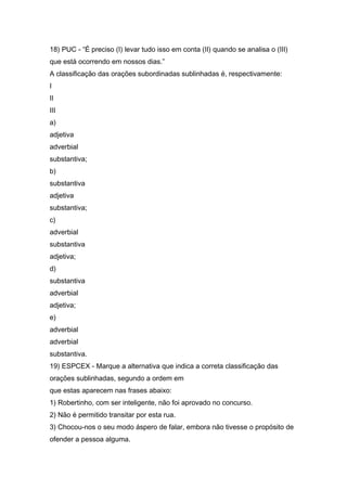 18) PUC - “É preciso (I) levar tudo isso em conta (II) quando se analisa o (III)
que está ocorrendo em nossos dias.”
A classificação das orações subordinadas sublinhadas é, respectivamente:
I
II
III
a)
adjetiva
adverbial
substantiva;
b)
substantiva
adjetiva
substantiva;
c)
adverbial
substantiva
adjetiva;
d)
substantiva
adverbial
adjetiva;
e)
adverbial
adverbial
substantiva.
19) ESPCEX - Marque a alternativa que indica a correta classificação das
orações sublinhadas, segundo a ordem em
que estas aparecem nas frases abaixo:
1) Robertinho, com ser inteligente, não foi aprovado no concurso.
2) Não é permitido transitar por esta rua.
3) Chocou-nos o seu modo áspero de falar, embora não tivesse o propósito de
ofender a pessoa alguma.
 