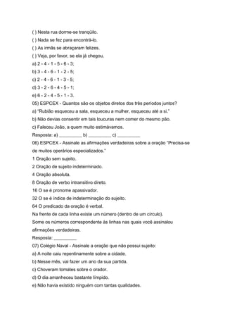 ( ) Nesta rua dorme-se tranqüilo.
( ) Nada se fez para encontrá-lo.
( ) As irmãs se abraçaram felizes.
( ) Veja, por favor, se ela já chegou.
a) 2 - 4 - 1 - 5 - 6 - 3;
b) 3 - 4 - 6 - 1 - 2 - 5;
c) 2 - 4 - 6 - 1 - 3 - 5;
d) 3 - 2 - 6 - 4 - 5 - 1;
e) 6 - 2 - 4 - 5 - 1 - 3.
05) ESPCEX - Quantos são os objetos diretos dos três períodos juntos?
a) “Rubião esqueceu a sala, esqueceu a mulher, esqueceu até a si.”
b) Não devias consentir em tais loucuras nem comer do mesmo pão.
c) Faleceu João, a quem muito estimávamos.
Resposta: a) __________ b) __________ c) __________
06) ESPCEX - Assinale as afirmações verdadeiras sobre a oração “Precisa-se
de muitos operários especializados.”
1 Oração sem sujeito.
2 Oração de sujeito indeterminado.
4 Oração absoluta.
8 Oração de verbo intransitivo direto.
16 O se é pronome apassivador.
32 O se é índice de indeterminação do sujeito.
64 O predicado da oração é verbal.
Na frente de cada linha existe um número (dentro de um círculo).
Some os números correspondente às linhas nas quais você assinalou
afirmações verdadeiras.
Resposta: __________
07) Colégio Naval - Assinale a oração que não possui sujeito:
a) A noite caiu repentinamente sobre a cidade.
b) Nesse mês, vai fazer um ano da sua partida.
c) Choveram tomates sobre o orador.
d) O dia amanheceu bastante límpido.
e) Não havia existido ninguém com tantas qualidades.
 