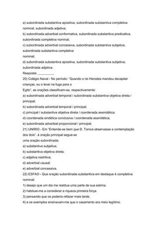 a) subordinada substantiva apositiva, subordinada substantiva completiva
nominal, subordinada adjetiva;
b) subordinada adverbial conformativa, subordinada substantiva predicativa,
subordinada completiva nominal;
c) subordinada adverbial concessiva, subordinada substantiva subjetiva,
subordinada substantiva completiva
nominal;
d) subordinada substantiva apositiva, subordinada substantiva subjetiva,
subordinada adjetiva.
Resposta: __________
20) Colégio Naval - No período: “Quando o rei Herodes mandou decapitar
crianças, eu o levei na fuga para o
Egito”, as orações classificam-se, respectivamente:
a) subordinada adverbial temporal / subordinada substantiva objetiva direta /
principal;
b) subordinada adverbial temporal / principal;
c) principal / substantiva objetiva direta / coordenada assindética;
d) coordenada sindética conclusiva / coordenada assindética;
e) subordinada adverbial proporcional / principal.
21) UNIRIO - Em “Entende-se bem que D. Tonica observasse a contemplação
dos dois”. à oração principal segue-se
uma oração subordinada:
a) substantiva subjetiva;
b) substantiva objetiva direta;
c) adjetiva restritiva;
d) adverbial causal;
e) adverbial concessiva.
22) ESFAO - Que oração subordinada substantiva em destaque é completiva
nominal:
1) desejo que um dia me restitua uma parte de sua estima.
2) habituei-me a considerar a riqueza primeira força.
3) pensando que os poderia refazer mais tarde.
4) e os exemplos ensinavam-me que o casamento era meio legítimo.
 
