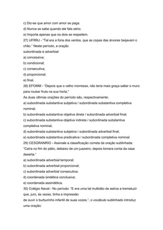 c) Diz-se que amor com amor se paga.
d) Nunca se sabe quando ele fala sério.
e) Importa apenas que os dois se respeitem.
27) UFRRJ - “Tal era a fúria dos ventos, que as copas das árvores beijavam o
chão.” Neste período, a oração
subordinada é adverbial:
a) concessiva;
b) condicional;
c) consecutiva;
d) proporcional;
e) final.
28) EFOMM - “Depois que o velho morresse, não teria mais graça saltar o muro
para roubar fruta na sua horta.”
As duas últimas orações do período são, respectivamente:
a) subordinada substantiva subjetiva / subordinada substantiva completiva
nominal;
b) subordinada substantiva objetiva direta / subordinada adverbial final;
c) subordinada substantiva objetiva indireta / subordinada substantiva
completiva nominal;
d) subordinada substantiva subjetiva / subordinada adverbial final;
e) subordinada substantiva predicativa / subordinada completiva nominal.
29) CESGRANRIO - Assinale a classificação correta da oração sublinhada:
“Caíra no fim do pátio, debaixo de um juazeiro, depois tomara conta da casa
deserta.”
a) subordinada adverbial temporal;
b) subordinada adverbial proporcional;
c) subordinada adverbial consecutiva;
d) coordenada sindética conclusiva;
e) coordenada assindética.
30) Colégio Naval - No período: “E era uma tal multidão de astros a tremeluzir
que, juro, às vezes, tinha a impressão
de ouvir o burburinho infantil de suas vozes.”, o vocábulo sublinhado introduz
uma oração:
 