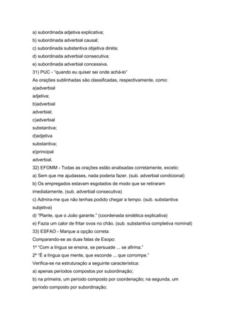 a) subordinada adjetiva explicativa;
b) subordinada adverbial causal;
c) subordinada substantiva objetiva direta;
d) subordinada adverbial consecutiva;
e) subordinada adverbial concessiva.
31) PUC - “quando eu quiser sei onde achá-lo”
As orações sublinhadas são classificadas, respectivamente, como:
a)adverbial
adjetiva;
b)adverbial
adverbial;
c)adverbial
substantiva;
d)adjetiva
substantiva;
e)principal
adverbial.
32) EFOMM - Todas as orações estão analisadas corretamente, exceto:
a) Sem que me ajudasses, nada poderia fazer. (sub. adverbial condicional)
b) Os empregados estavam esgotados de modo que se retiraram
imediatamente. (sub. adverbial consecutiva)
c) Admira-me que não tenhas podido chegar a tempo. (sub. substantiva
subjetiva)
d) “Plante, que o João garante.” (coordenada sindética explicativa)
e) Fazia um calor de fritar ovos no chão. (sub. substantiva completiva nominal)
33) ESFAO - Marque a opção correta:
Comparando-se as duas falas de Esopo:
1º “Com a língua se ensina, se persuade ... se afirma.”
2º “É a língua que mente, que esconde ... que corrompe.”
Verifica-se na estruturação a seguinte característica:
a) apenas períodos compostos por subordinação;
b) na primeira, um período composto por coordenação; na segunda, um
período composto por subordinação;
 