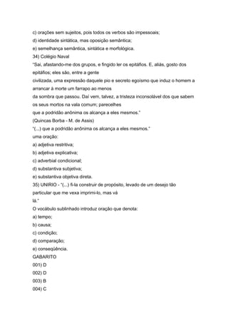 c) orações sem sujeitos, pois todos os verbos são impessoais;
d) identidade sintática, mas oposição semântica;
e) semelhança semântica, sintática e morfológica.
34) Colégio Naval
“Sai, afastando-me dos grupos, e fingido ler os epitáfios. E, aliás, gosto dos
epitáfios; eles são, entre a gente
civilizada, uma expressão daquele pio e secreto egoísmo que induz o homem a
arrancar à morte um farrapo ao menos
da sombra que passou. Daí vem, talvez, a tristeza inconsolável dos que sabem
os seus mortos na vala comum; parecelhes
que a podridão anônima os alcança a eles mesmos.”
(Quincas Borba - M. de Assis)
“(...) que a podridão anônima os alcança a eles mesmos.”
uma oração:
a) adjetiva restritiva;
b) adjetiva explicativa;
c) adverbial condicional;
d) substantiva subjetiva;
e) substantiva objetiva direta.
35) UNIRIO - “(...) fi-la construir de propósito, levado de um desejo tão
particular que me vexa imprimi-lo, mas vá
lá.”
O vocábulo sublinhado introduz oração que denota:
a) tempo;
b) causa;
c) condição;
d) comparação;
e) conseqüência.
GABARITO
001) D
002) D
003) B
004) C
 