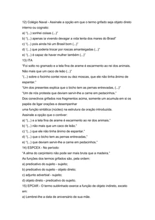 12) Colégio Naval - Assinale a opção em que o termo grifado seja objeto direto
interno ou cognato:
a) “(...) sonhei coisas (...)”
b) “(...) apenas ia vivendo devagar a vida lenta dos mares do Brasil”
c) “(...) pois ainda há um Brasil bom (...)”
d) ‘(...) que poderia trocar por roscas amanteigadas (...)”
e) “(...) é capaz de haver mulher também (...)”
13) ITA
“Foi solto no gramado e a tela fina de arame é escarmento ao rei dos animais.
Não mais que um caco de leão (...)”
“(...) sobre o focinho contei nove ou dez moscas, que ele não tinha ânimo de
espantar.”
“Um dos presentes explica que o bicho tem as pernas entrevadas, (...)”
“Um de nós protesta que deviam servir-lhe a carne em pedacinhos.”
Dos conectivos grifados nos fragmentos acima, somente um acumula em si os
papéis de ligar orações e desempenhar
uma função sintática (núcleo) na estrutura da oração introduzida.
Assinale a opção que o contiver:
a) “(...) e a tela fina de arame é escarmento ao rei dos animais.”
b) “(...) não mais que um caco de leão.”
c) “(...) que ele não tinha ânimo de espantar.”
d) “(...) que o bicho tem as pernas entrevadas,”
e) “(...) que deviam servir-lhe a carne em pedacinhos.”
14) ESPCEX - No período:
“A alma do carpinteiro não pode ser mais bruta que a madeira.”
As funções dos termos grifados são, pela ordem:
a) predicativo do sujeito - sujeito;
b) predicativo do sujeito - objeto direto;
c) adjunto adverbial - sujeito;
d) objeto direto - predicativo do sujeito.
15) EPCAR - O termo sublinhado exerce a função de objeto indireto, exceto
em:
a) Lembrei-lhe a data de aniversário de sua mãe.
 