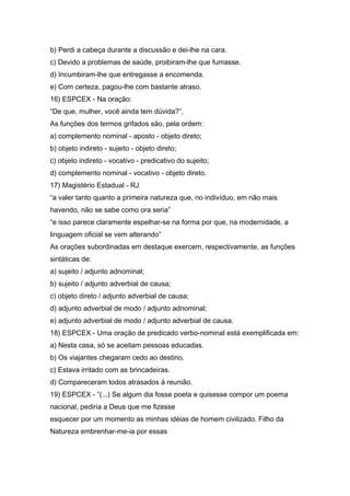 b) Perdi a cabeça durante a discussão e dei-lhe na cara.
c) Devido a problemas de saúde, proibiram-lhe que fumasse.
d) Incumbiram-lhe que entregasse a encomenda.
e) Com certeza, pagou-lhe com bastante atraso.
16) ESPCEX - Na oração:
“De que, mulher, você ainda tem dúvida?”,
As funções dos termos grifados são, pela ordem:
a) complemento nominal - aposto - objeto direto;
b) objeto indireto - sujeito - objeto direto;
c) objeto indireto - vocativo - predicativo do sujeito;
d) complemento nominal - vocativo - objeto direto.
17) Magistério Estadual - RJ
“a valer tanto quanto a primeira natureza que, no indivíduo, em não mais
havendo, não se sabe como ora seria”
“e isso parece claramente espelhar-se na forma por que, na modernidade, a
linguagem oficial se vem alterando”
As orações subordinadas em destaque exercem, respectivamente, as funções
sintáticas de:
a) sujeito / adjunto adnominal;
b) sujeito / adjunto adverbial de causa;
c) objeto direto / adjunto adverbial de causa;
d) adjunto adverbial de modo / adjunto adnominal;
e) adjunto adverbial de modo / adjunto adverbial de causa.
18) ESPCEX - Uma oração de predicado verbo-nominal está exemplificada em:
a) Nesta casa, só se aceitam pessoas educadas.
b) Os viajantes chegaram cedo ao destino.
c) Estava irritado com as brincadeiras.
d) Compareceram todos atrasados à reunião.
19) ESPCEX - “(...) Se algum dia fosse poeta e quisesse compor um poema
nacional, pediria a Deus que me fizesse
esquecer por um momento as minhas idéias de homem civilizado. Filho da
Natureza embrenhar-me-ia por essas
 