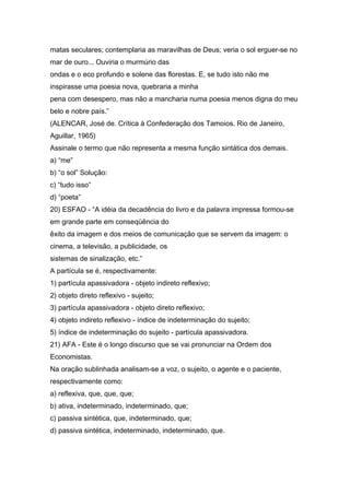 matas seculares; contemplaria as maravilhas de Deus; veria o sol erguer-se no
mar de ouro... Ouviria o murmúrio das
ondas e o eco profundo e solene das florestas. E, se tudo isto não me
inspirasse uma poesia nova, quebraria a minha
pena com desespero, mas não a mancharia numa poesia menos digna do meu
belo e nobre país.”
(ALENCAR, José de. Crítica à Confederação dos Tamoios. Rio de Janeiro,
Aguillar, 1965)
Assinale o termo que não representa a mesma função sintática dos demais.
a) “me”
b) “o sol” Solução:
c) “tudo isso”
d) “poeta”
20) ESFAO - “A idéia da decadência do livro e da palavra impressa formou-se
em grande parte em conseqüência do
êxito da imagem e dos meios de comunicação que se servem da imagem: o
cinema, a televisão, a publicidade, os
sistemas de sinalização, etc.”
A partícula se é, respectivamente:
1) partícula apassivadora - objeto indireto reflexivo;
2) objeto direto reflexivo - sujeito;
3) partícula apassivadora - objeto direto reflexivo;
4) objeto indireto reflexivo - índice de indeterminação do sujeito;
5) índice de indeterminação do sujeito - partícula apassivadora.
21) AFA - Este é o longo discurso que se vai pronunciar na Ordem dos
Economistas.
Na oração sublinhada analisam-se a voz, o sujeito, o agente e o paciente,
respectivamente como:
a) reflexiva, que, que, que;
b) ativa, indeterminado, indeterminado, que;
c) passiva sintética, que, indeterminado, que;
d) passiva sintética, indeterminado, indeterminado, que.
 