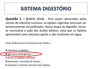 SISTEMA DIGESTÓRIO
Questão 1 – (ENEM 2018) - Para serem absorvidos pelas
células do intestino humano, os lipídios ingeridos precisam ser
primeiramente emulsificados. Nessa etapa da digestão, torna-
se necessária a ação dos ácidos biliares, visto que os lipídios
apresentam uma natureza apolar e são insolúveis em água.
Esses ácidos atuam no processo de modo a
A hidrolisar os lipídios.
B agir como detergentes.
C tornar os lipídios anfifílicos.
D promover a secreção de lipases.
E estimular o trânsito intestinal dos lipídios.
 